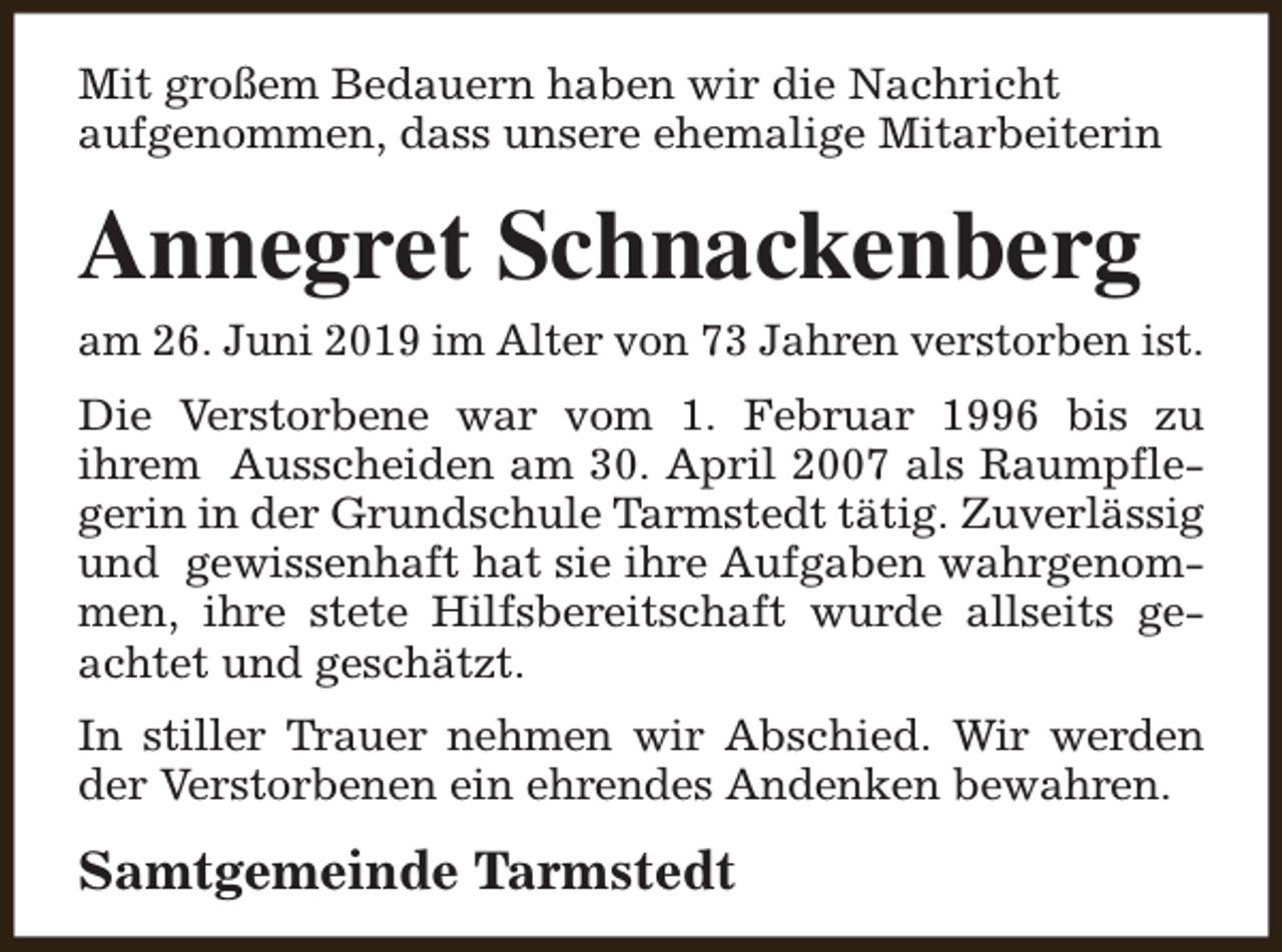 <p>Mit großem Bedauern haben wir die Nachricht<br />aufgenommen, dass unsere ehemalige Mitarbeiterin</p><p>Annegret Schnackenberg<br />am 26. Juni 2019 im Alter von 73 Jahren verstorben ist.<br />Die Verstorbene war vom 1. Februar 1996 bis zu<br />ihrem Ausscheiden am 30. April 2007 als Raumpflegerin in der Grundschule Tarmstedt tätig. Zuverlässig<br />und gewissenhaft hat sie ihre Aufgaben wahrgenommen, ihre stete Hilfsbereitschaft wurde allseits geachtet und geschätzt.<br />In stiller Trauer nehmen wir Abschied. Wir werden<br />der Verstorbenen ein ehrendes Andenken bewahren.</p><p>Samtgemeinde Tarmstedt</p>