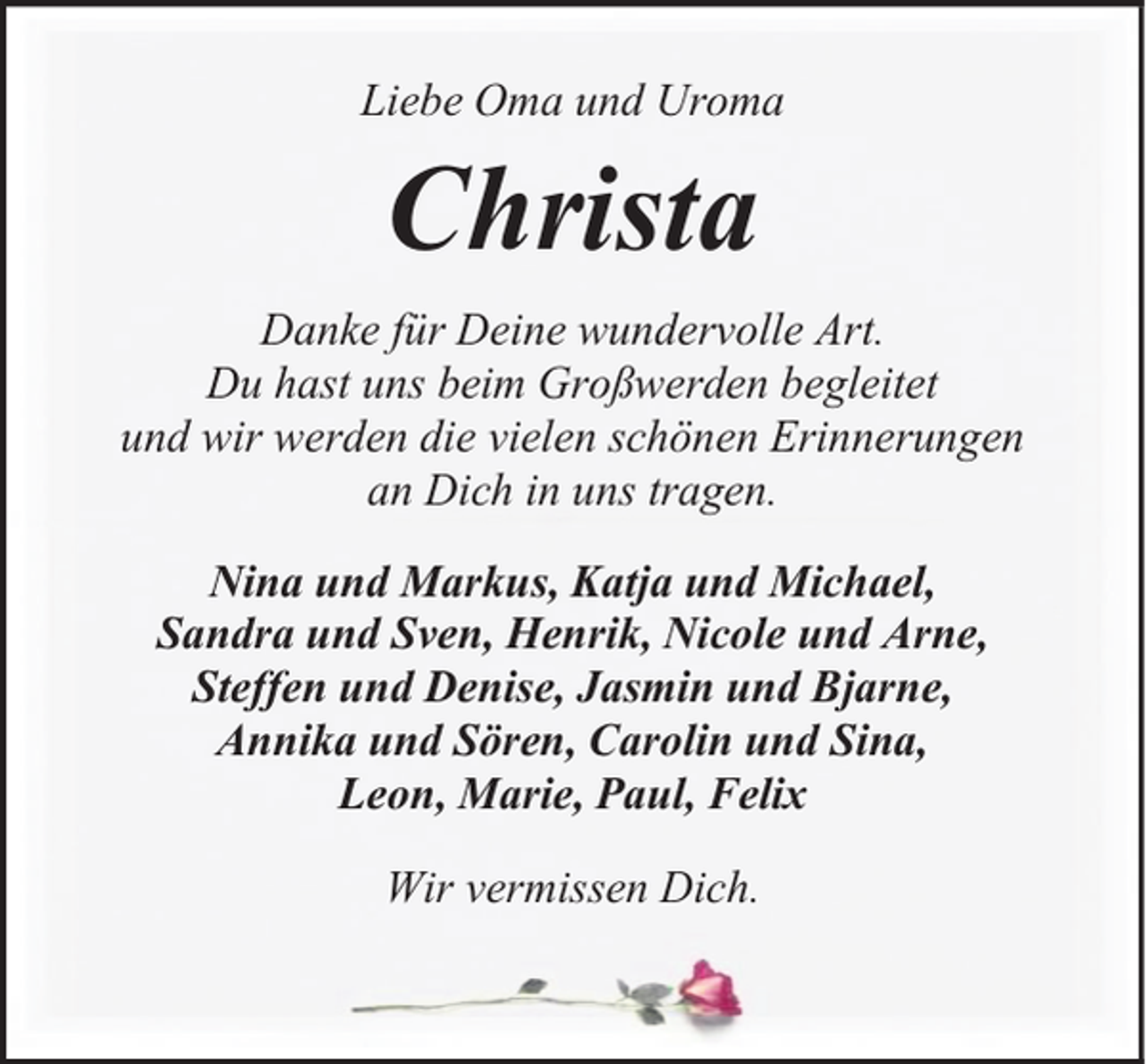<p>Liebe Oma und Uroma</p><p>Christa<br />Danke für Deine wundervolle Art.<br />Du hast uns beim Großwerden begleitet<br />und wir werden die vielen schönen Erinnerungen<br />an Dich in uns tragen.<br />Nina und Markus, Katja und Michael,<br />Sandra und Sven, Henrik, Nicole und Arne,<br />Steffen und Denise, Jasmin und Bjarne,<br />Annika und Sören, Carolin und Sina,<br />Leon, Marie, Paul, Felix<br />Wir vermissen Dich.</p>