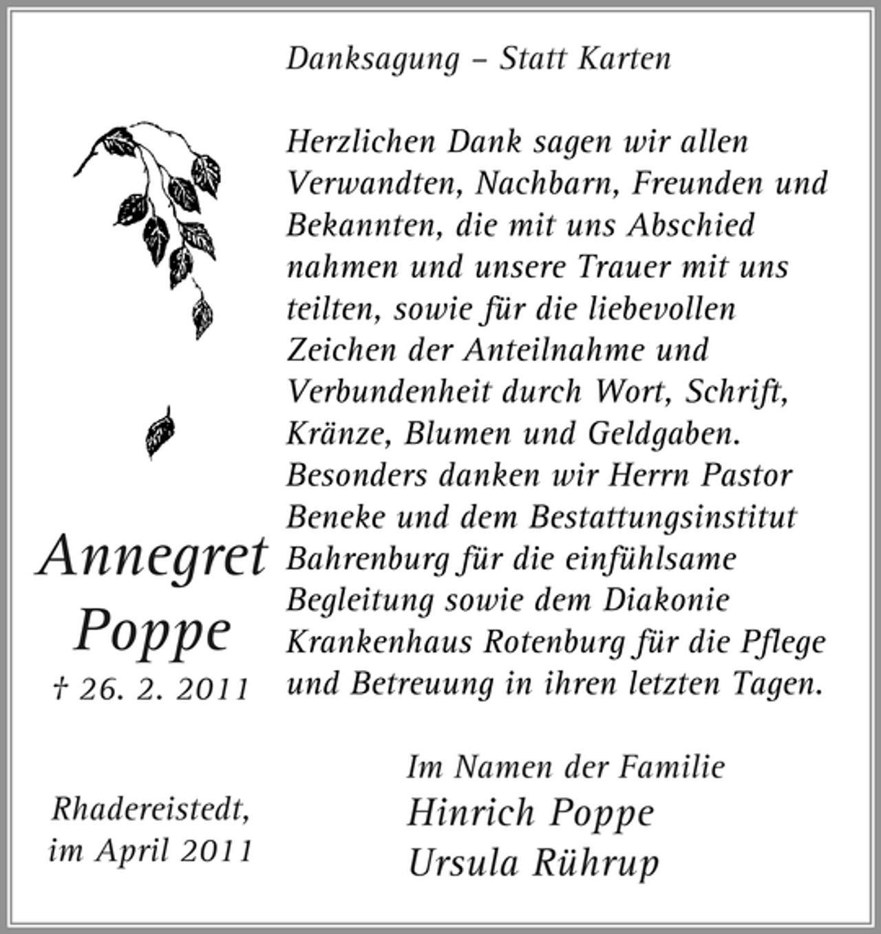 <p>Danksagung – Statt Karten Herzlichen Dank sagen wir allen Verwandten, Nachbarn, Freunden und Bekannten, die mit uns Abschied nahmen und unsere Trauer mit uns teilten, sowie für die liebevollen Zeichen der Anteilnahme und Verbundenheit durch Wort, Schrift, Kränze, Blumen und Geldgaben. Besonders danken wir Herrn Pastor Beneke und dem Bestattungsinstitut Bahrenburg für die einfühlsame Begleitung sowie dem Diakonie Krankenhaus Rotenburg für die Pflege und Betreuung in ihren letzten Tagen. Im Namen der Familie Rhadereistedt, im April 2011</p><p>Annegret Poppe<br />† 26. 2. 2011</p><p>Hinrich Poppe Ursula Rührup</p>