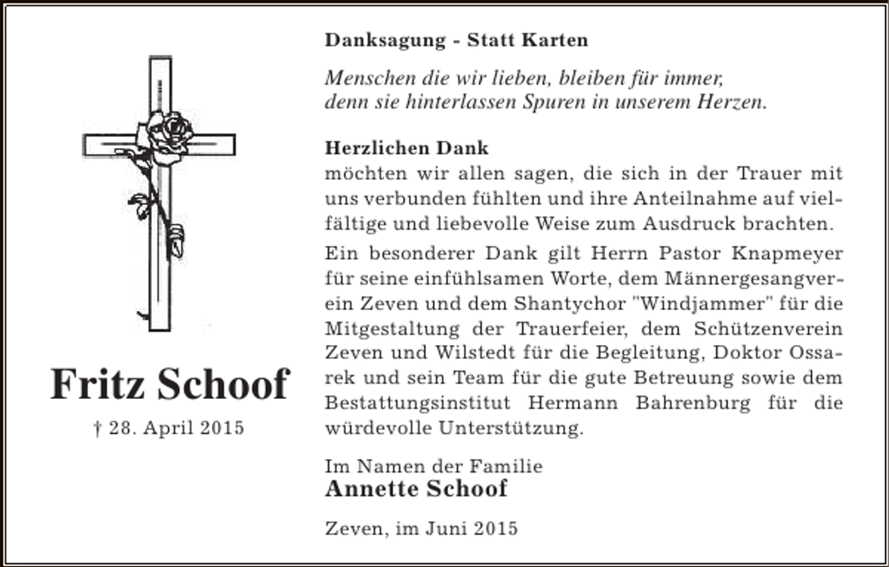 <p>Danksagung - Statt Karten</p><p>Menschen die wir lieben, bleiben für immer,<br />denn sie hinterlassen Spuren in unserem Herzen.</p><p>Fritz Schoof<br />† 28. April 2015</p><p>Herzlichen Dank<br />möchten wir allen sagen, die sich in der Trauer mit<br />uns verbunden fühlten und ihre Anteilnahme auf vielfältige und liebevolle Weise zum Ausdruck brachten.<br />Ein besonderer Dank gilt Herrn Pastor Knapmeyer<br />für seine einfühlsamen Worte, dem Männergesangverein Zeven und dem Shantychor "Windjammer" für die<br />Mitgestaltung der Trauerfeier, dem Schützenverein<br />Zeven und Wilstedt für die Begleitung, Doktor Ossarek und sein Team für die gute Betreuung sowie dem<br />Bestattungsinstitut Hermann Bahrenburg für die<br />würdevolle Unterstützung.<br />Im Namen der Familie</p><p>Annette Schoof</p><p>Zeven, im Juni 2015</p>