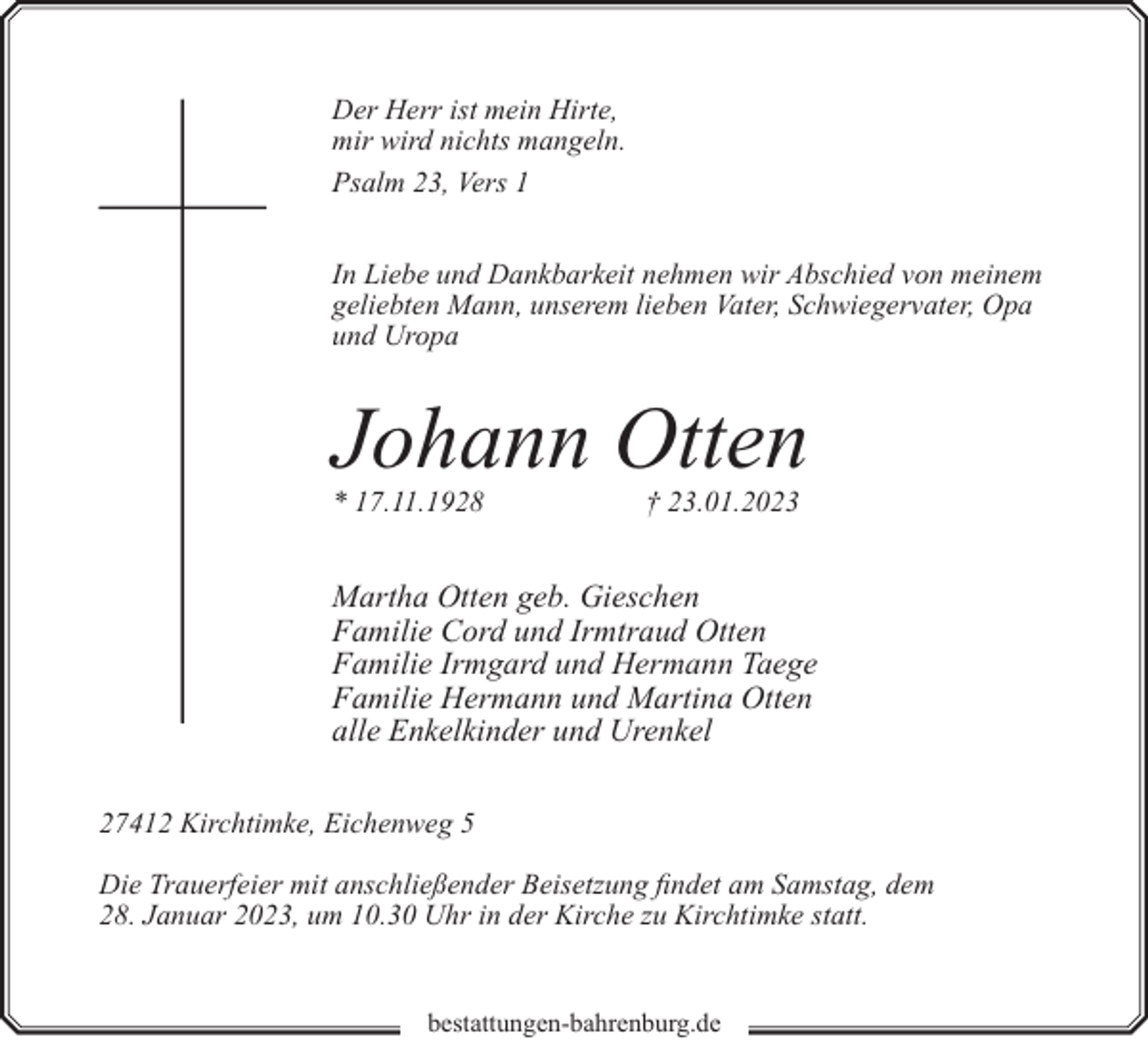 <p>Der Herr ist mein Hirte,<br />mir wird nichts mangeln.<br />Psalm 23, Vers 1<br />In Liebe und Dankbarkeit nehmen wir Abschied von meinem<br />geliebten Mann, unserem lieben Vater, Schwiegervater, Opa<br />und Uropa</p><p>Johann Otten</p><p>* 17.11.1928</p><p>† 23.01.2023</p><p>Martha Otten geb. Gieschen<br />Familie Cord und Irmtraud Otten<br />Familie Irmgard und Hermann Taege<br />Familie Hermann und Martina Otten<br />alle Enkelkinder und Urenkel<br />27412 Kirchtimke, Eichenweg 5<br />Die Trauerfeier mit anschließender Beisetzung findet am Samstag, dem<br />28. Januar 2023, um 10.30 Uhr in der Kirche zu Kirchtimke statt.<br />bestattungen-bahrenburg.de</p>