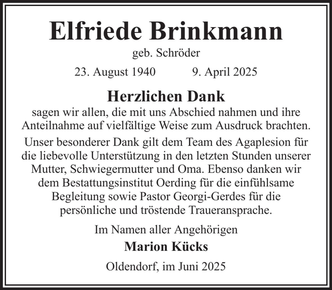 <p>Elfriede Brinkmann<br />geb. Schröder<br />23. August 1940</p><p>9. April 2025</p><p>Herzlichen Dank<br />sagen wir allen, die mit uns Abschied nahmen und ihre<br />Anteilnahme auf vielfältige Weise zum Ausdruck brachten.<br />Unser besonderer Dank gilt dem Team des Agaplesion für<br />die liebevolle Unterstützung in den letzten Stunden unserer<br />Mutter, Schwiegermutter und Oma. Ebenso danken wir<br />dem Bestattungsinstitut Oerding für die einfühlsame<br />Begleitung sowie Pastor Georgi-Gerdes für die<br />persönliche und tröstende Traueransprache.<br />Im Namen aller Angehörigen</p><p>Marion Kücks<br />Oldendorf, im Juni 2025</p>