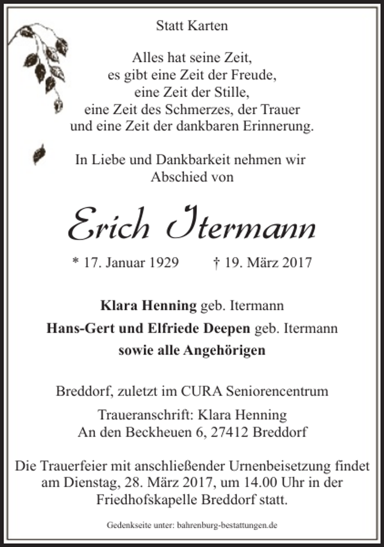 <p>Statt Karten<br />Alles hat seine Zeit,<br />es gibt eine Zeit der Freude,<br />eine Zeit der Stille,<br />eine Zeit des Schmerzes, der Trauer<br />und eine Zeit der dankbaren Erinnerung.<br />In Liebe und Dankbarkeit nehmen wir<br />Abschied von</p><p>Erich Itermann<br />* 17. Januar 1929</p><p>† 19. März 2017</p><p>Klara Henning geb. Itermann<br />Hans-Gert und Elfriede Deepen geb. Itermann<br />sowie alle Angehörigen<br />Breddorf, zuletzt im CURA Seniorencentrum<br />Traueranschrift: Klara Henning<br />An den Beckheuen 6, 27412 Breddorf<br />Die Trauerfeier mit anschließender Urnenbeisetzung findet<br />am Dienstag, 28. März 2017, um 14.00 Uhr in der<br />Friedhofskapelle Breddorf statt.<br />Gedenkseite unter: bahrenburg-bestattungen.de</p>