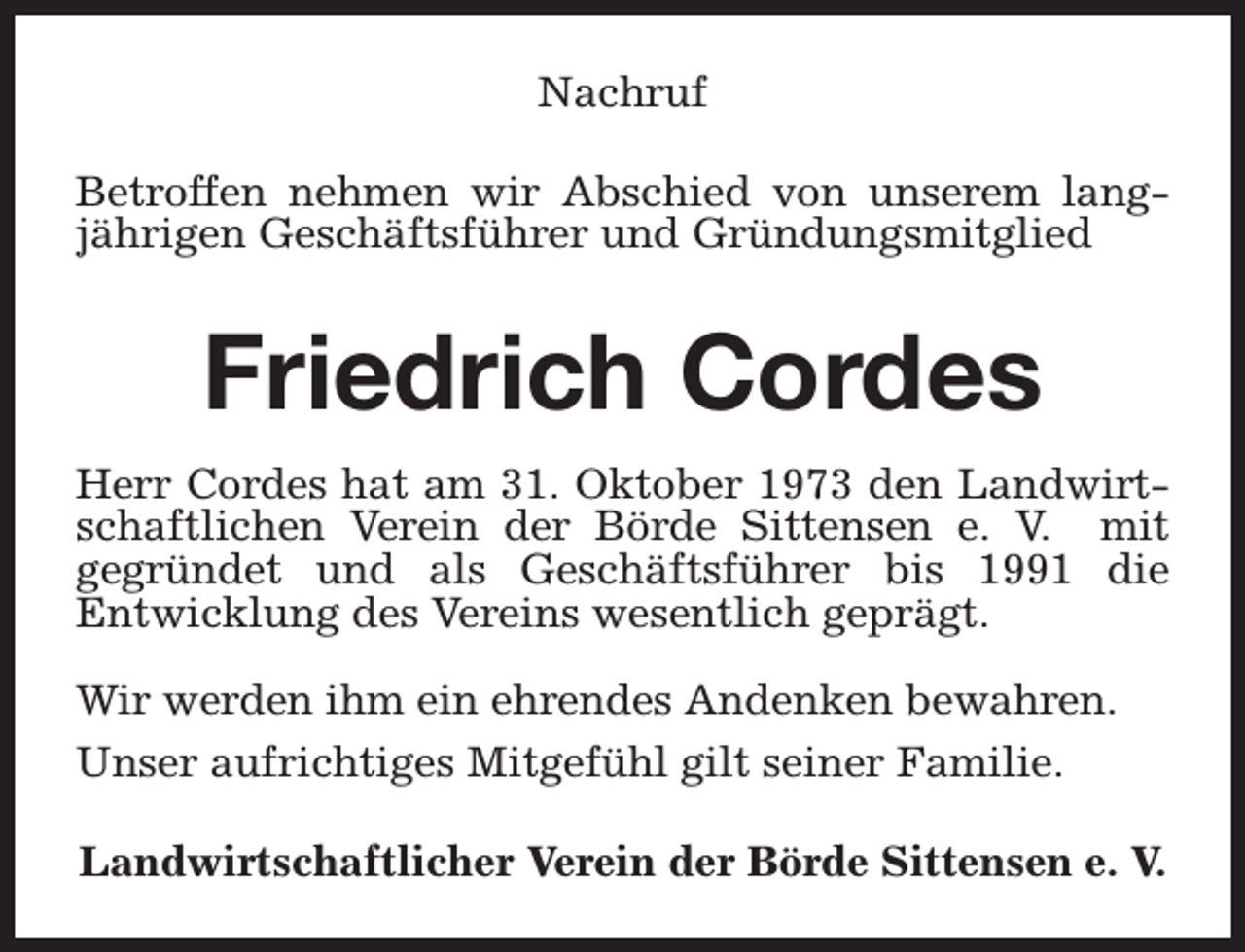 <p>Nachruf<br />Betroffen nehmen wir Abschied von unserem langjährigen Geschäftsführer und Gründungsmitglied</p><p>Friedrich Cordes<br />Herr Cordes hat am 31. Oktober 1973 den Landwirtschaftlichen Verein der Börde Sittensen e. V. mit<br />gegründet und als Geschäftsführer bis 1991 die<br />Entwicklung des Vereins wesentlich geprägt.<br />Wir werden ihm ein ehrendes Andenken bewahren.<br />Unser aufrichtiges Mitgefühl gilt seiner Familie.<br />Landwirtschaftlicher Verein der Börde Sittensen e. V.</p>