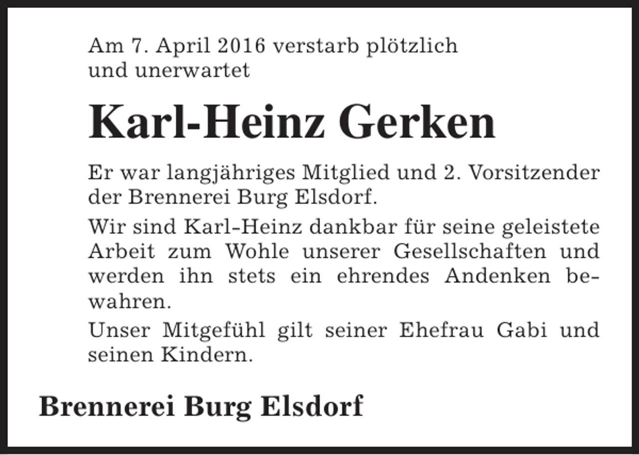 <p>Am 7. April 2016 verstarb plötzlich<br />und unerwartet</p><p>Karl-Heinz Gerken<br />Er war langjähriges Mitglied und 2. Vorsitzender<br />der Brennerei Burg Elsdorf.<br />Wir sind Karl-Heinz dankbar für seine geleistete<br />Arbeit zum Wohle unserer Gesellschaften und<br />werden ihn stets ein ehrendes Andenken bewahren.<br />Unser Mitgefühl gilt seiner Ehefrau Gabi und<br />seinen Kindern.</p><p>Brennerei Burg Elsdorf</p>