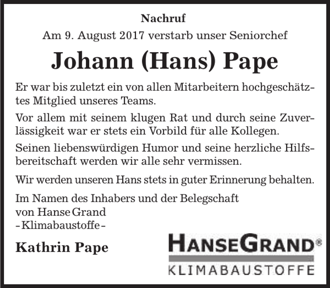 <p>Nachruf<br />Am 9. August 2017 verstarb unser Seniorchef</p><p>Johann (Hans) Pape<br />Er war bis zuletzt ein von allen Mitarbeitern hochgeschätztes Mitglied unseres Teams.<br />Vor allem mit seinem klugen Rat und durch seine Zuverlässigkeit war er stets ein Vorbild für alle Kollegen.<br />Seinen liebenswürdigen Humor und seine herzliche Hilfsbereitschaft werden wir alle sehr vermissen.<br />Wir werden unseren Hans stets in guter Erinnerung behalten.<br />Im Namen des Inhabers und der Belegschaft<br />von Hanse Grand<br />-Klimabaustoffe-</p><p>Kathrin Pape</p>