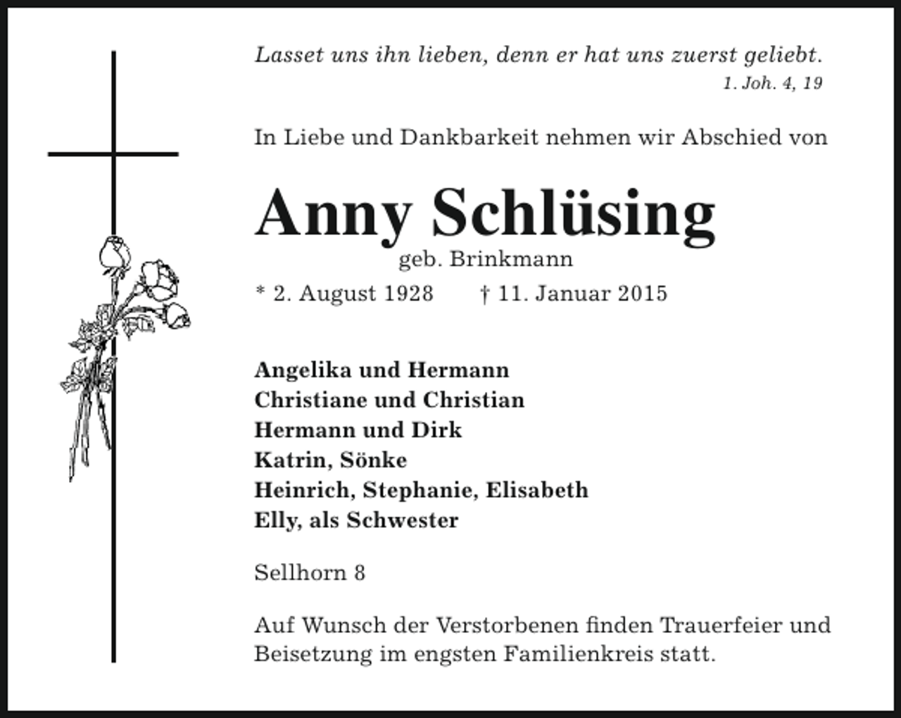 <p>Lasset uns ihn lieben, denn er hat uns zuerst geliebt.<br />1. Joh. 4, 19</p><p>In Liebe und Dankbarkeit nehmen wir Abschied von</p><p>Anny Schlüsing</p><p>geb. Brinkmann<br />* 2. August 1928<br />† 11. Januar 2015<br />Angelika und Hermann<br />Christiane und Christian<br />Hermann und Dirk<br />Katrin, Sönke<br />Heinrich, Stephanie, Elisabeth<br />Elly, als Schwester<br />Sellhorn 8</p><p>Auf Wunsch der Verstorbenen finden Trauerfeier und<br />Beisetzung im engsten Familienkreis statt.</p>