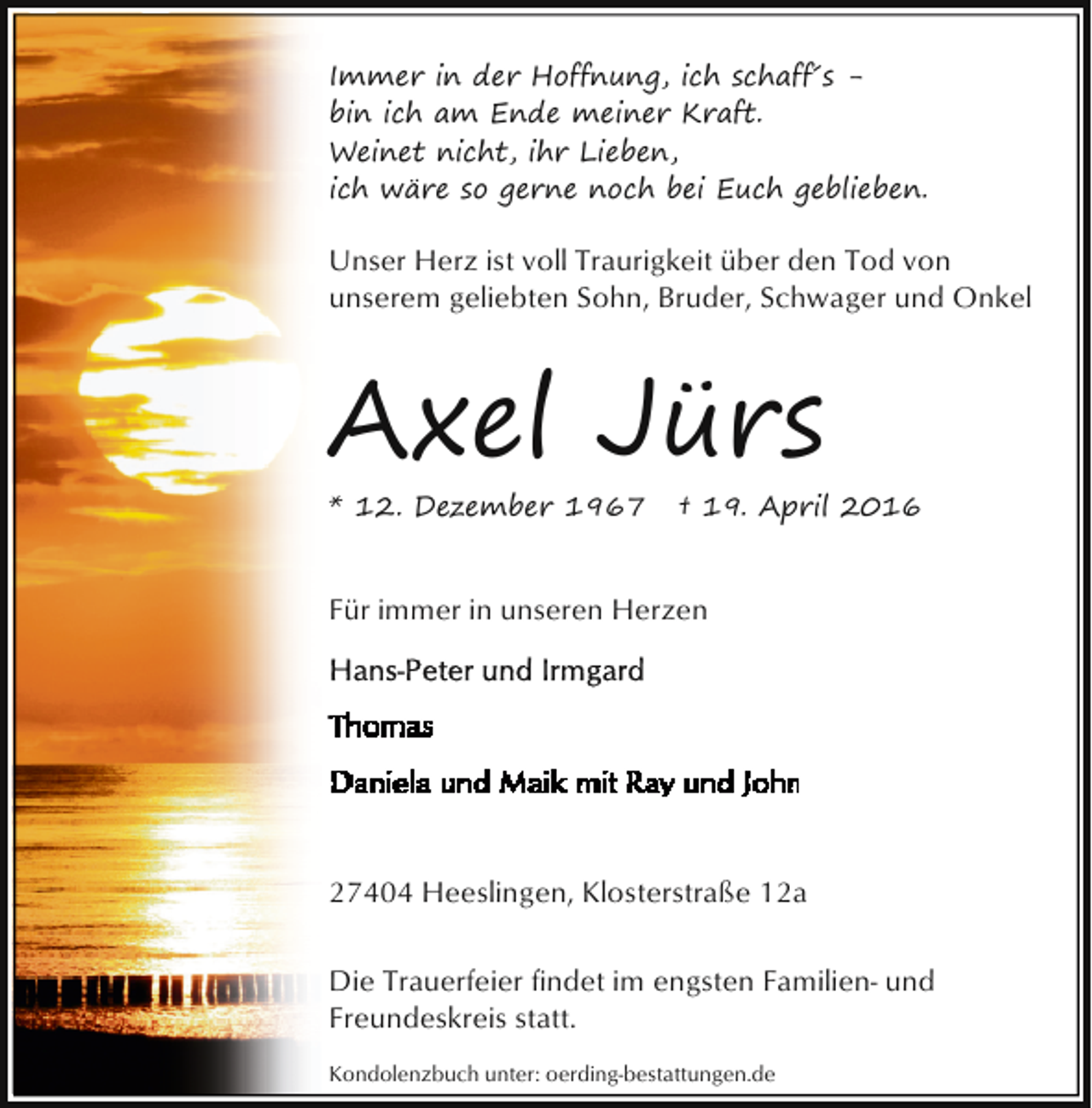 <p>Immer in der Hoffnung, ich schaff´s bin ich am Ende meiner Kraft.<br />Weinet nicht, ihr Lieben,<br />ich wäre so gerne noch bei Euch geblieben.</p><p>Unser Herz ist voll Traurigkeit über den Tod von<br />unserem geliebten Sohn, Bruder, Schwager und Onkel</p><p>Axel Jürs<br />* 12. Dezember 1967</p><p>† 19. April 2016</p><p>Für immer in unseren Herzen</p><p>27404 Heeslingen, Klosterstraße 12a<br />Die Trauerfeier findet im engsten Familien- und<br />Freundeskreis statt.<br />Kondolenzbuch unter: oerding-bestattungen.de</p>