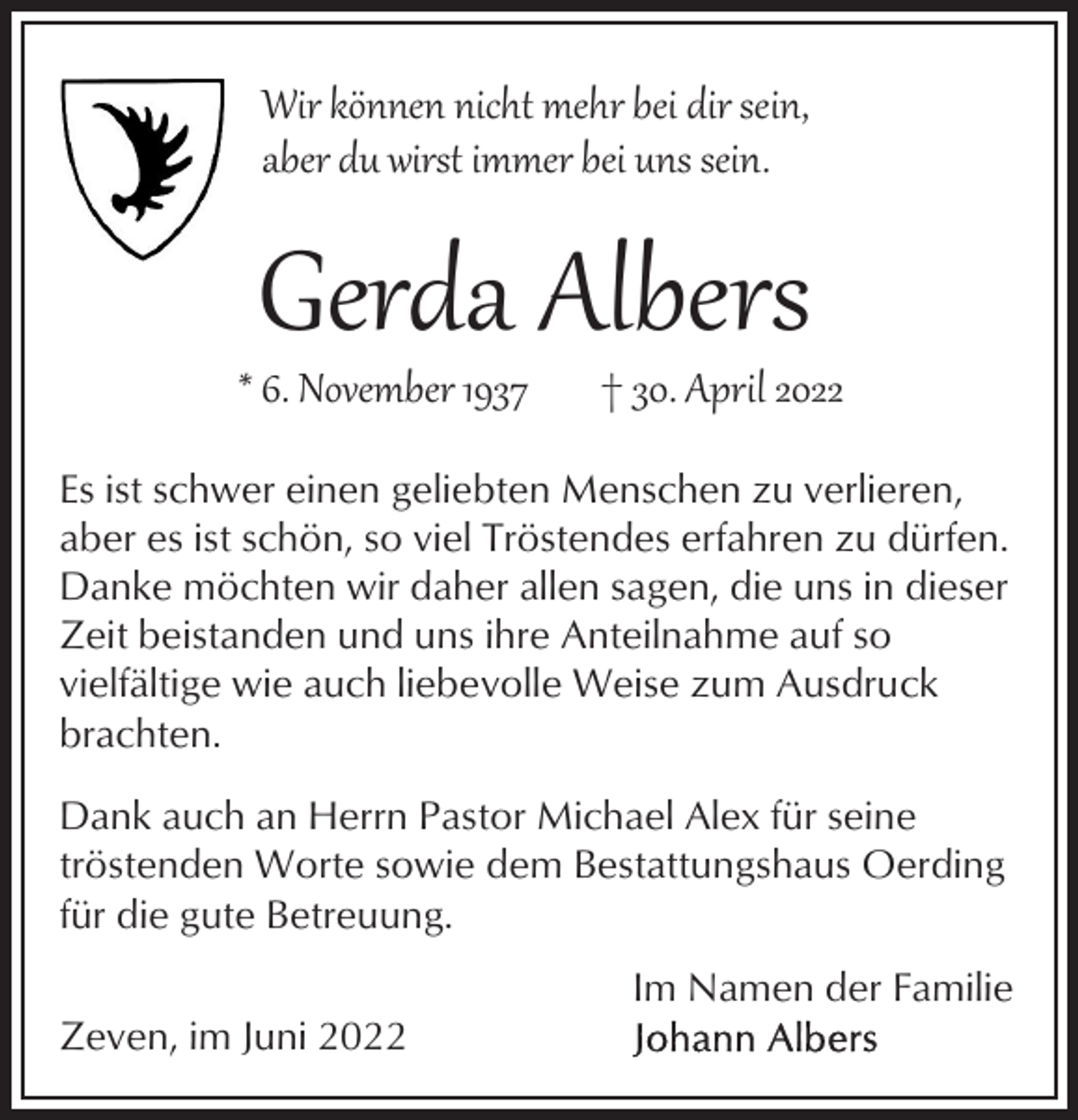 <p>Wir können nicht mehr bei dir sein,<br />aber du wirst immer bei uns sein.</p><p>Gerda Albers</p><p>* 6. November 1937</p><p>† 30. April 2022</p><p>Es ist schwer einen geliebten Menschen zu verlieren,<br />aber es ist schön, so viel Tröstendes erfahren zu dürfen.<br />Danke möchten wir daher allen sagen, die uns in dieser<br />Zeit beistanden und uns ihre Anteilnahme auf so<br />vielfältige wie auch liebevolle Weise zum Ausdruck<br />brachten.<br />Dank auch an Herrn Pastor Michael Alex für seine<br />tröstenden Worte sowie dem Bestattungshaus Oerding<br />für die gute Betreuung.<br />Im Namen der Familie<br />Zeven, im Juni 2022</p>
