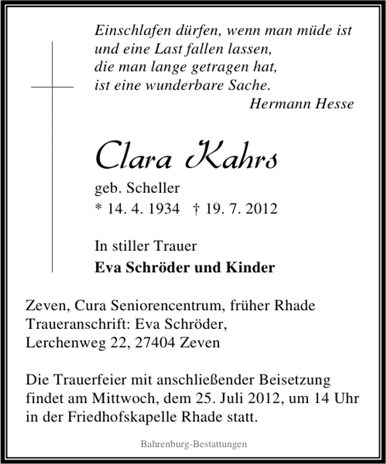 <p>Einschlafen dürfen, wenn man müde ist<br />und eine Last fallen lassen,<br />die man lange getragen hat,<br />ist eine wunderbare Sache.<br />Hermann Hesse</p><p>Clara Kahrs</p><p>geb. Scheller<br />* 14. 4. 1934 † 19. 7. 2012<br />In stiller Trauer<br />Eva Schröder und Kinder</p><p>Zeven, Cura Seniorencentrum, früher Rhade<br />Traueranschrift: Eva Schröder,<br />Lerchenweg 22, 27404 Zeven<br />Die Trauerfeier mit anschließender Beisetzung<br />findet am Mittwoch, dem 25. Juli 2012, um 14 Uhr<br />in der Friedhofskapelle Rhade statt.<br />Bahrenburg-Bestattungen</p>