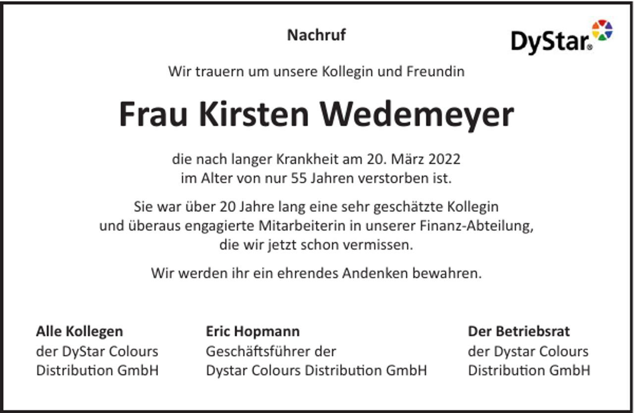 <p>Nachruf<br />Wir trauern um unsere Kollegin und Freundin</p><p>Frau Kirsten Wedemeyer<br />die nach langer Krankheit am 20. März 2022<br />im Alter von nur 55 Jahren verstorben ist.<br />Sie war über 20 Jahre lang eine sehr geschätzte Kollegin<br />und überaus engagierte Mitarbeiterin in unserer Finanz-Abteilung,<br />die wir jetzt schon vermissen.<br />Wir werden ihr ein ehrendes Andenken bewahren.</p><p>Alle Kollegen<br />der DyStar Colours<br />Distribution GmbH</p><p>Eric Hopmann<br />Geschäftsführer der<br />Dystar Colours Distribution GmbH</p><p>Der Betriebsrat<br />der Dystar Colours<br />Distribution GmbH</p>