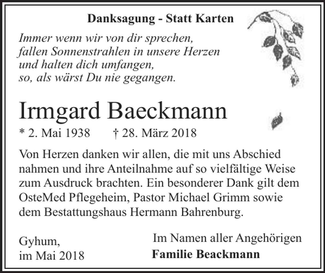 <p>Danksagung - Statt Karten<br />Immer wenn wir von dir sprechen,<br />fallen Sonnenstrahlen in unsere Herzen<br />und halten dich umfangen,<br />so, als wärst Du nie gegangen.</p><p>Irmgard Baeckmann<br />* 2. Mai 1938</p><p>† 28. März 2018</p><p>Von Herzen danken wir allen, die mit uns Abschied<br />nahmen und ihre Anteilnahme auf so vielfältige Weise<br />zum Ausdruck brachten. Ein besonderer Dank gilt dem<br />OsteMed Pflegeheim, Pastor Michael Grimm sowie<br />dem Bestattungshaus Hermann Bahrenburg.<br />Gyhum,<br />im Mai 2018</p><p>Im Namen aller Angehörigen<br />Familie Beackmann</p>