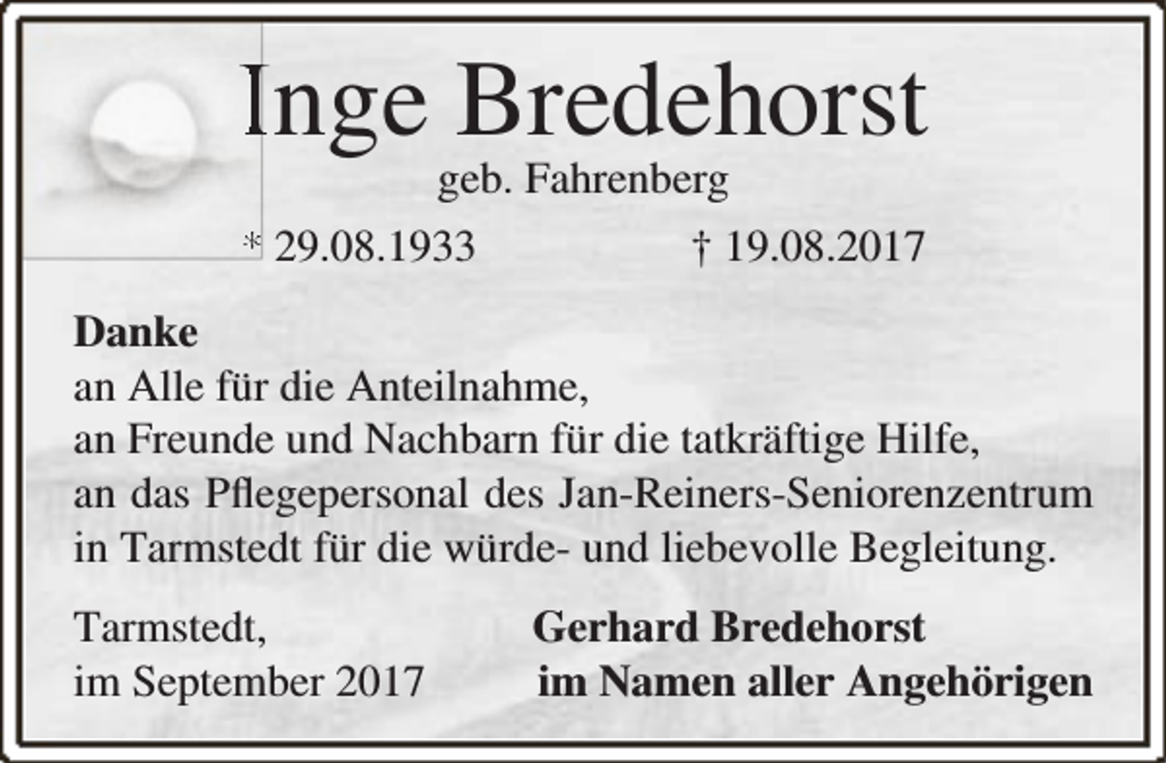 <p>Inge Bredehorst<br />geb. Fahrenberg</p><p>* 29.08.1933</p><p>† 19.08.2017</p><p>Danke<br />an Alle für die Anteilnahme,<br />an Freunde und Nachbarn für die tatkräftige Hilfe,<br />an das Pﬂegepersonal des Jan-Reiners-Seniorenzentrum<br />in Tarmstedt für die würde- und liebevolle Begleitung.<br />Tarmstedt,<br />im September 2017</p><p>Gerhard Bredehorst<br />im Namen aller Angehörigen</p>