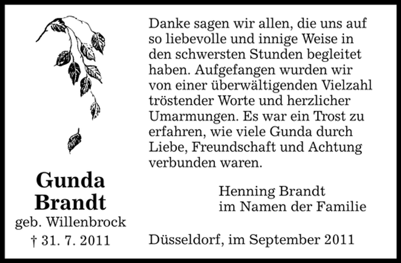 <p>Gunda<br />Brandt<br />geb. Willenbrock<br />† 31. 7. 2011</p><p>Danke sagen wir allen, die uns auf<br />so liebevolle und innige Weise in<br />den schwersten Stunden begleitet<br />haben. Aufgefangen wurden wir<br />von einer überwältigenden Vielzahl<br />tröstender Worte und herzlicher<br />Umarmungen. Es war ein Trost zu<br />erfahren, wie viele Gunda durch<br />Liebe, Freundschaft und Achtung<br />verbunden waren.<br />Henning Brandt<br />im Namen der Familie<br />Düsseldorf, im September 2011</p>