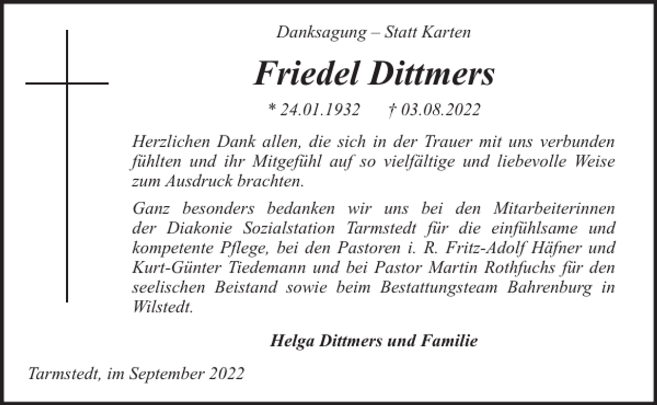 <p>Danksagung – Statt Karten</p><p>Friedel Dittmers<br />* 24.01.1932</p><p>† 03.08.2022</p><p>Herzlichen Dank allen, die sich in der Trauer mit uns verbunden<br />fühlten und ihr Mitgefühl auf so vielfältige und liebevolle Weise<br />zum Ausdruck brachten.<br />Ganz besonders bedanken wir uns bei den Mitarbeiterinnen<br />der Diakonie Sozialstation Tarmstedt für die einfühlsame und<br />kompetente Pflege, bei den Pastoren i. R. Fritz-Adolf Häfner und<br />Kurt-Günter Tiedemann und bei Pastor Martin Rothfuchs für den<br />seelischen Beistand sowie beim Bestattungsteam Bahrenburg in<br />Wilstedt.<br />Helga Dittmers und Familie<br />Tarmstedt, im September 2022</p>