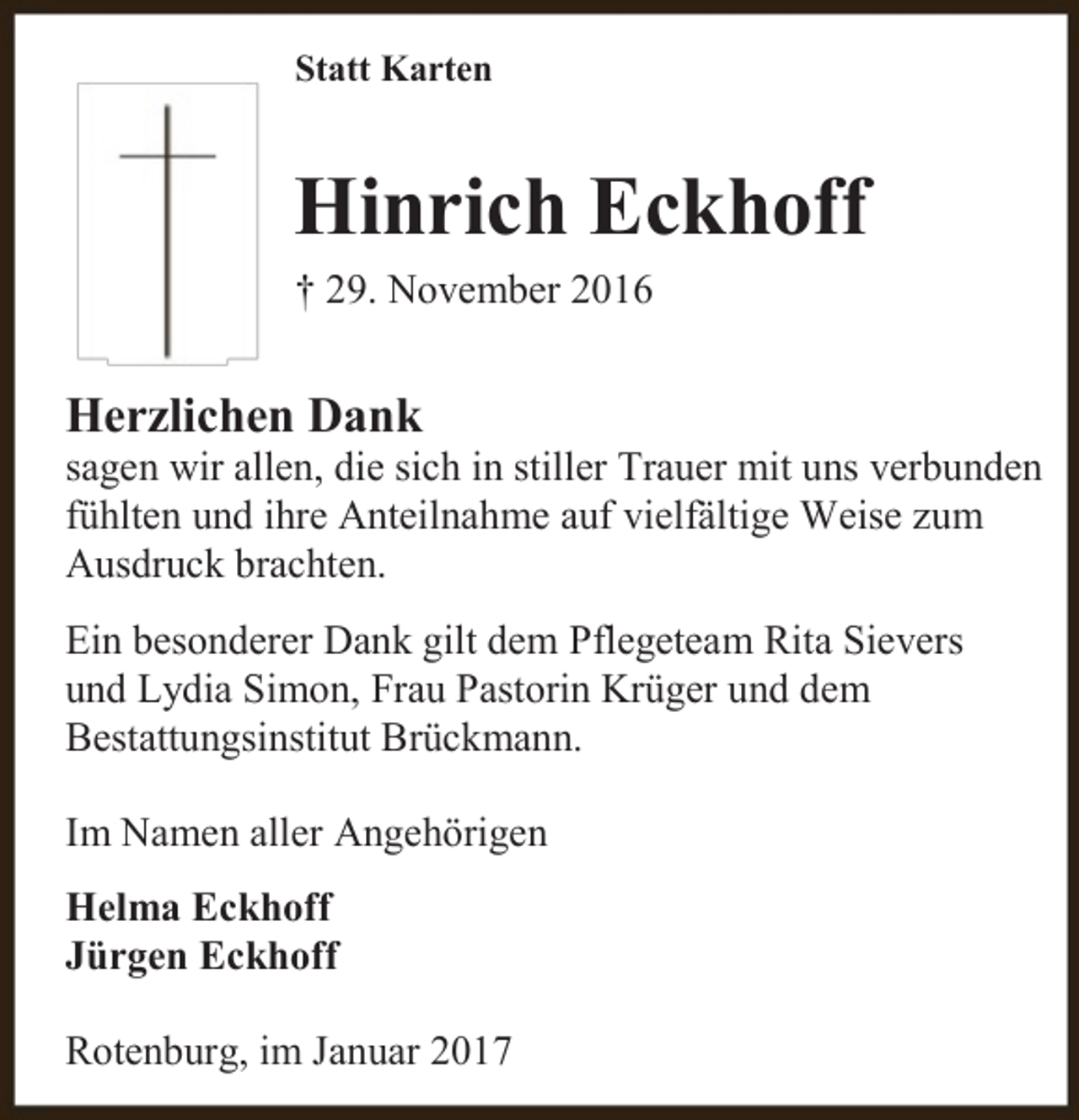 <p>Statt Karten</p><p>Hinrich Eckhoff<br />† 29. November 2016</p><p>Herzlichen Dank</p><p>sagen wir allen, die sich in stiller Trauer mit uns verbunden<br />fühlten und ihre Anteilnahme auf vielfältige Weise zum<br />Ausdruck brachten.<br />Ein besonderer Dank gilt dem Pflegeteam Rita Sievers<br />und Lydia Simon, Frau Pastorin Krüger und dem<br />Bestattungsinstitut Brückmann.<br />Im Namen aller Angehörigen<br />Helma Eckhoff<br />Jürgen Eckhoff<br />Rotenburg, im Januar 2017</p>
