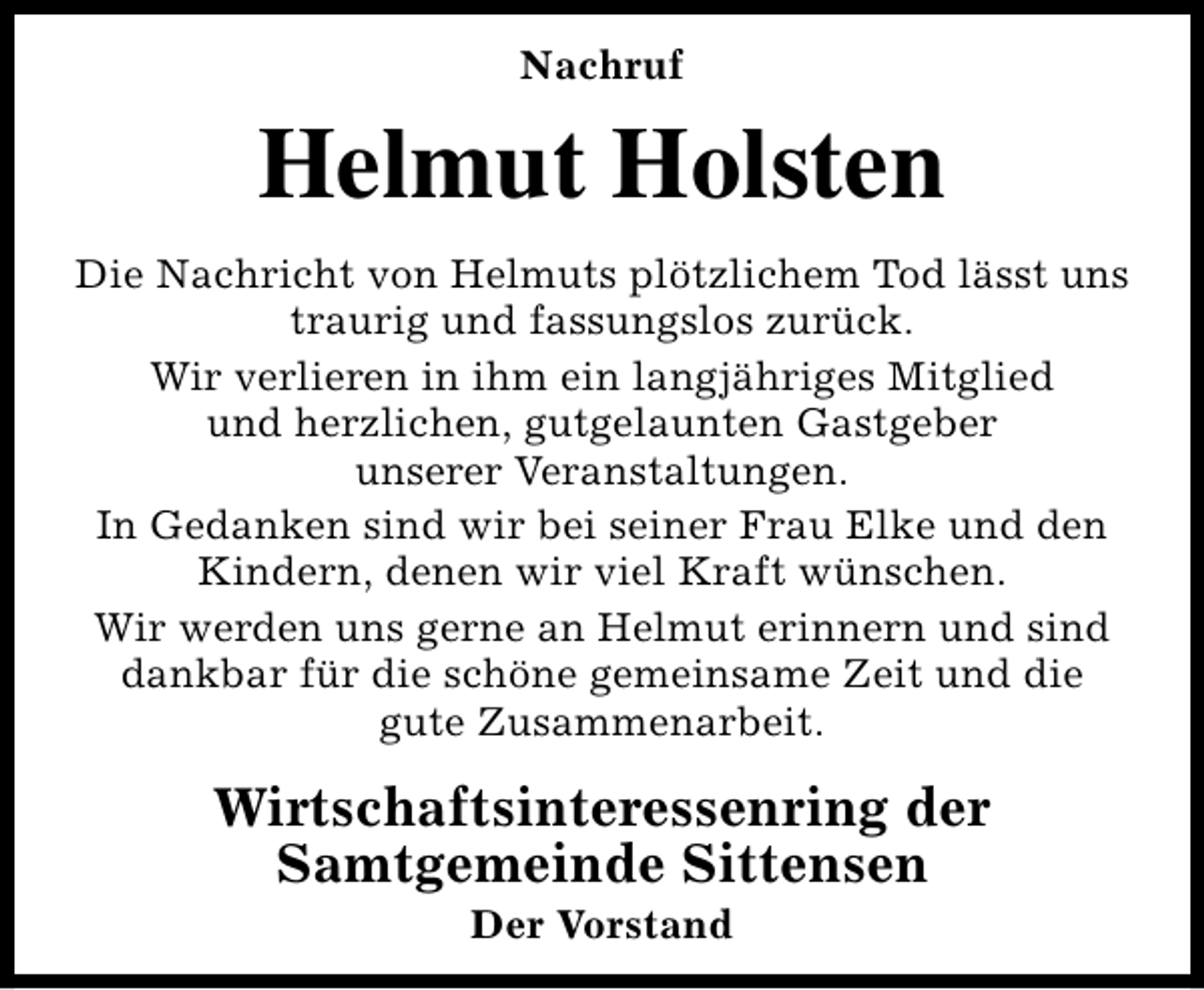 <p>Nachruf</p><p>Helmut Holsten<br />Die Nachricht von Helmuts plötzlichem Tod lässt uns<br />traurig und fassungslos zurück.<br />Wir verlieren in ihm ein langjähriges Mitglied<br />und herzlichen, gutgelaunten Gastgeber<br />unserer Veranstaltungen.<br />In Gedanken sind wir bei seiner Frau Elke und den<br />Kindern, denen wir viel Kraft wünschen.<br />Wir werden uns gerne an Helmut erinnern und sind<br />dankbar für die schöne gemeinsame Zeit und die<br />gute Zusammenarbeit.</p><p>Wirtschaftsinteressenring der<br />Samtgemeinde Sittensen<br />Der Vorstand</p>