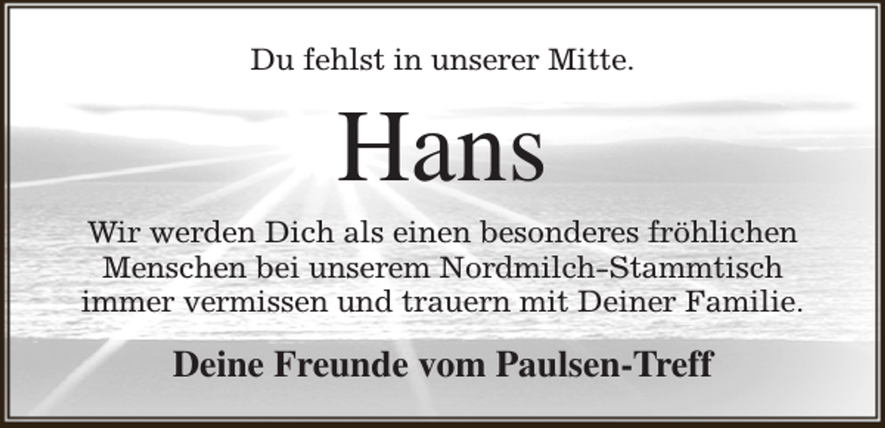 <p>Du fehlst in unserer Mitte.</p><p>Hans</p><p>Wir werden Dich als einen besonderes fröhlichen<br />Menschen bei unserem Nordmilch-Stammtisch<br />immer vermissen und trauern mit Deiner Familie.</p><p>Deine Freunde vom Paulsen-Treff</p>