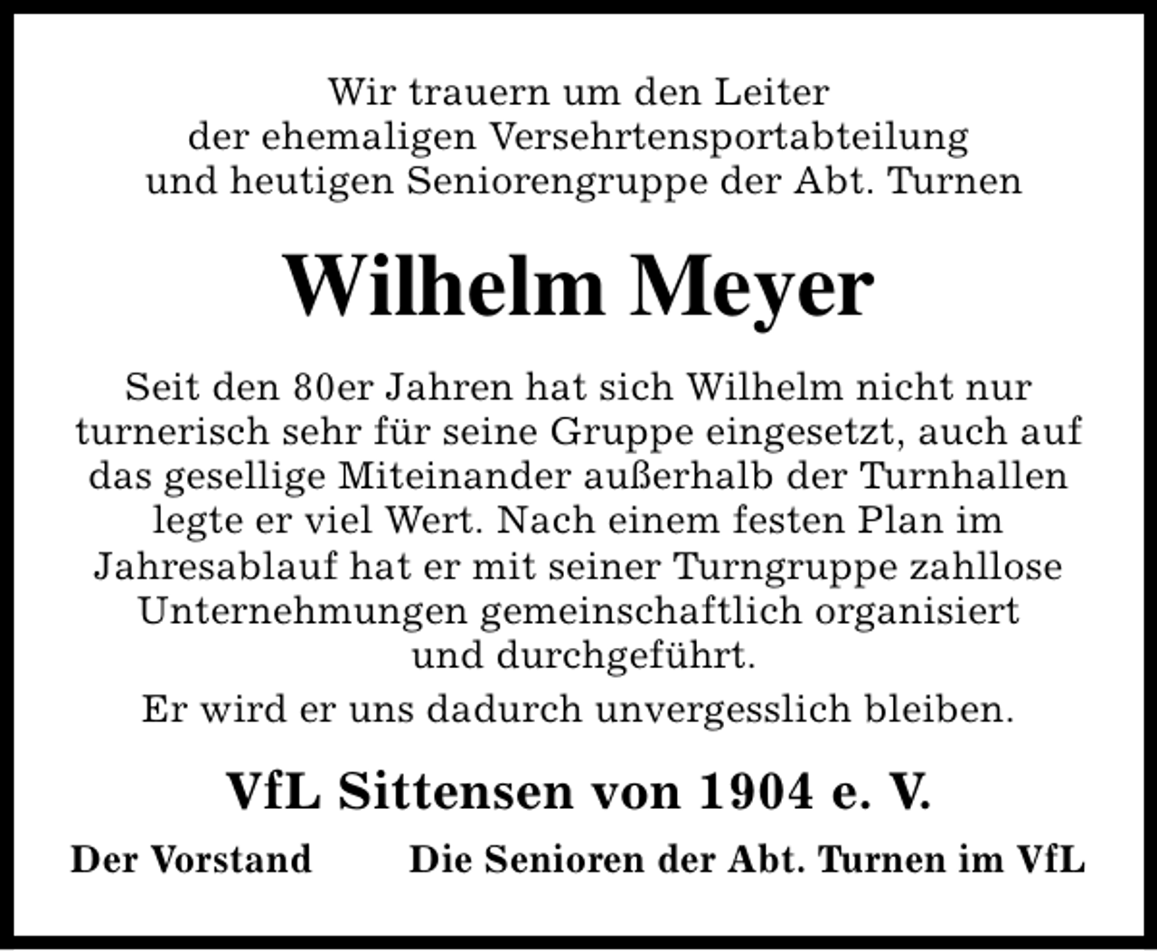 <p>Wir trauern um den Leiter<br />der ehemaligen Versehrtensportabteilung<br />und heutigen Seniorengruppe der Abt. Turnen</p><p>Wilhelm Meyer<br />Seit den 80er Jahren hat sich Wilhelm nicht nur<br />turnerisch sehr für seine Gruppe eingesetzt, auch auf<br />das gesellige Miteinander außerhalb der Turnhallen<br />legte er viel Wert. Nach einem festen Plan im<br />Jahresablauf hat er mit seiner Turngruppe zahllose<br />Unternehmungen gemeinschaftlich organisiert<br />und durchgeführt.<br />Er wird er uns dadurch unvergesslich bleiben.</p><p>VfL Sittensen von 1904 e. V.<br />Der Vorstand</p><p>Die Senioren der Abt. Turnen im VfL</p>