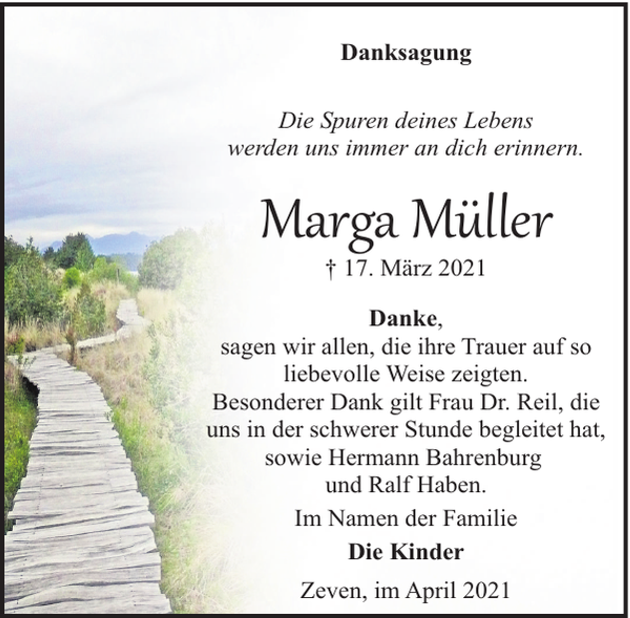 <p>Danksagung<br />Die Spuren deines Lebens<br />werden uns immer an dich erinnern.</p><p>Marga Müller<br />† 17. März 2021</p><p>Danke,<br />sagen wir allen, die ihre Trauer auf so<br />liebevolle Weise zeigten.<br />Besonderer Dank gilt Frau Dr. Reil, die<br />uns in der schwerer Stunde begleitet hat,<br />sowie Hermann Bahrenburg<br />und Ralf Haben.<br />Im Namen der Familie<br />Die Kinder<br />Zeven, im April 2021</p>