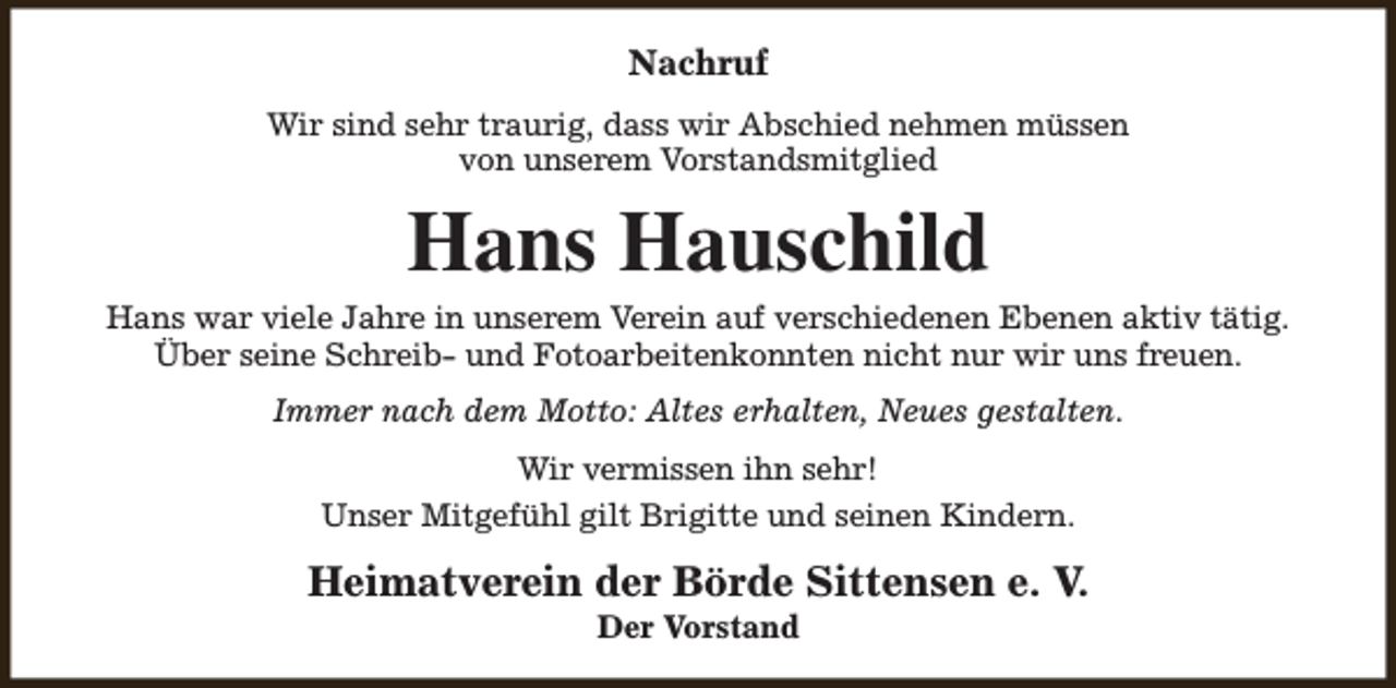 <p>Nachruf<br />Wir sind sehr traurig, dass wir Abschied nehmen müssen<br />von unserem Vorstandsmitglied</p><p>Hans Hauschild</p><p>Hans war viele Jahre in unserem Verein auf verschiedenen Ebenen aktiv tätig.<br />Über seine Schreib- und Fotoarbeitenkonnten nicht nur wir uns freuen.<br />Immer nach dem Motto: Altes erhalten, Neues gestalten.<br />Wir vermissen ihn sehr!<br />Unser Mitgefühl gilt Brigitte und seinen Kindern.</p><p>Heimatverein der Börde Sittensen e. V.<br />Der Vorstand</p>