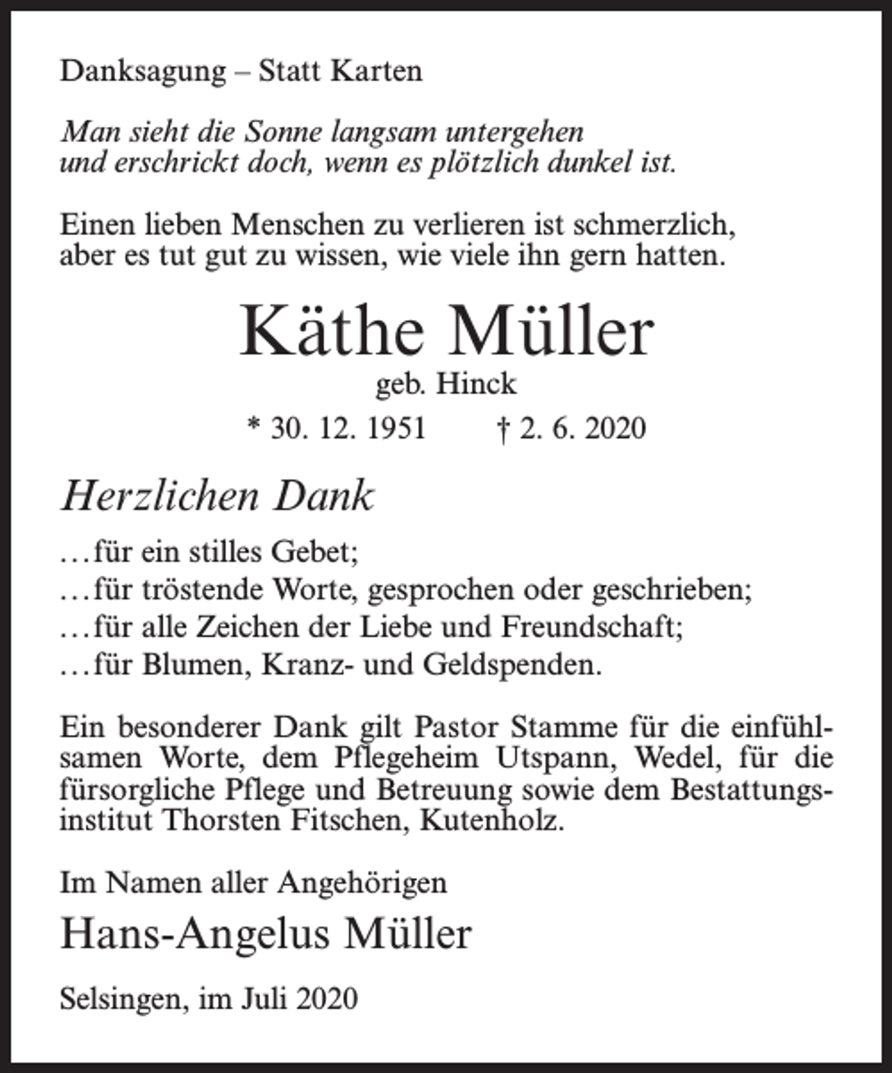 <p>Danksagung – Statt Karten<br />Man sieht die Sonne langsam untergehen<br />und erschrickt doch, wenn es plötzlich dunkel ist.<br />Einen lieben Menschen zu verlieren ist schmerzlich,<br />aber es tut gut zu wissen, wie viele ihn gern hatten.</p><p>Käthe Müller<br />geb. Hinck<br />* 30. 12. 1951<br />† 2. 6. 2020</p><p>Herzlichen Dank<br />...für ein stilles Gebet;<br />...für tröstende Worte, gesprochen oder geschrieben;<br />...für alle Zeichen der Liebe und Freundschaft;<br />...für Blumen, Kranz- und Geldspenden.<br />Ein besonderer Dank gilt Pastor Stamme für die einfühlsamen Worte, dem Pfl<br />flegeheim Utspann, Wedel, für die<br />fürsorgliche Pfl<br />flege und Betreuung sowie dem Bestattungsinstitut Thorsten Fitschen, Kutenholz.<br />Im Namen aller Angehörigen</p><p>Hans-Angelus Müller<br />Selsingen, im Juli 2020</p>