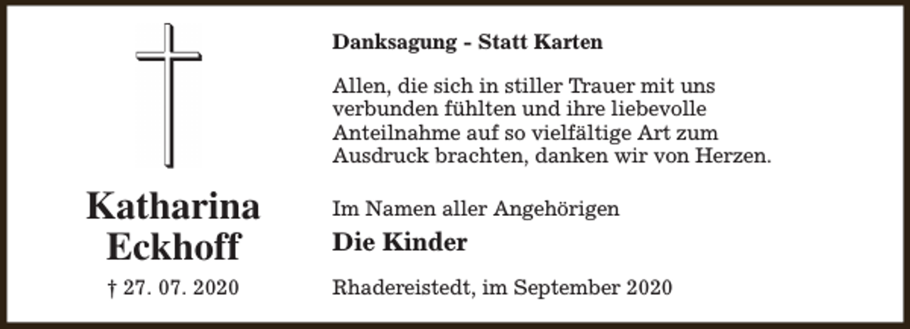 <p>Danksagung - Statt Karten<br />Allen, die sich in stiller Trauer mit uns<br />verbunden fühlten und ihre liebevolle<br />Anteilnahme auf so vielfältige Art zum<br />Ausdruck brachten, danken wir von Herzen.</p><p>Katharina<br />Eckhoff<br />† 27. 07. 2020</p><p>Im Namen aller Angehörigen</p><p>Die Kinder<br />Rhadereistedt, im September 2020</p>
