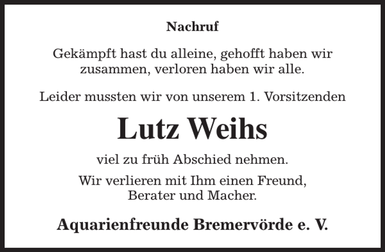 <p>Nachruf<br />Gekämpft hast du alleine, gehofft haben wir<br />zusammen, verloren haben wir alle.<br />Leider mussten wir von unserem 1. Vorsitzenden</p><p>Lutz Weihs<br />viel zu früh Abschied nehmen.<br />Wir verlieren mit Ihm einen Freund,<br />Berater und Macher.</p><p>Aquarienfreunde Bremervörde e. V.</p>