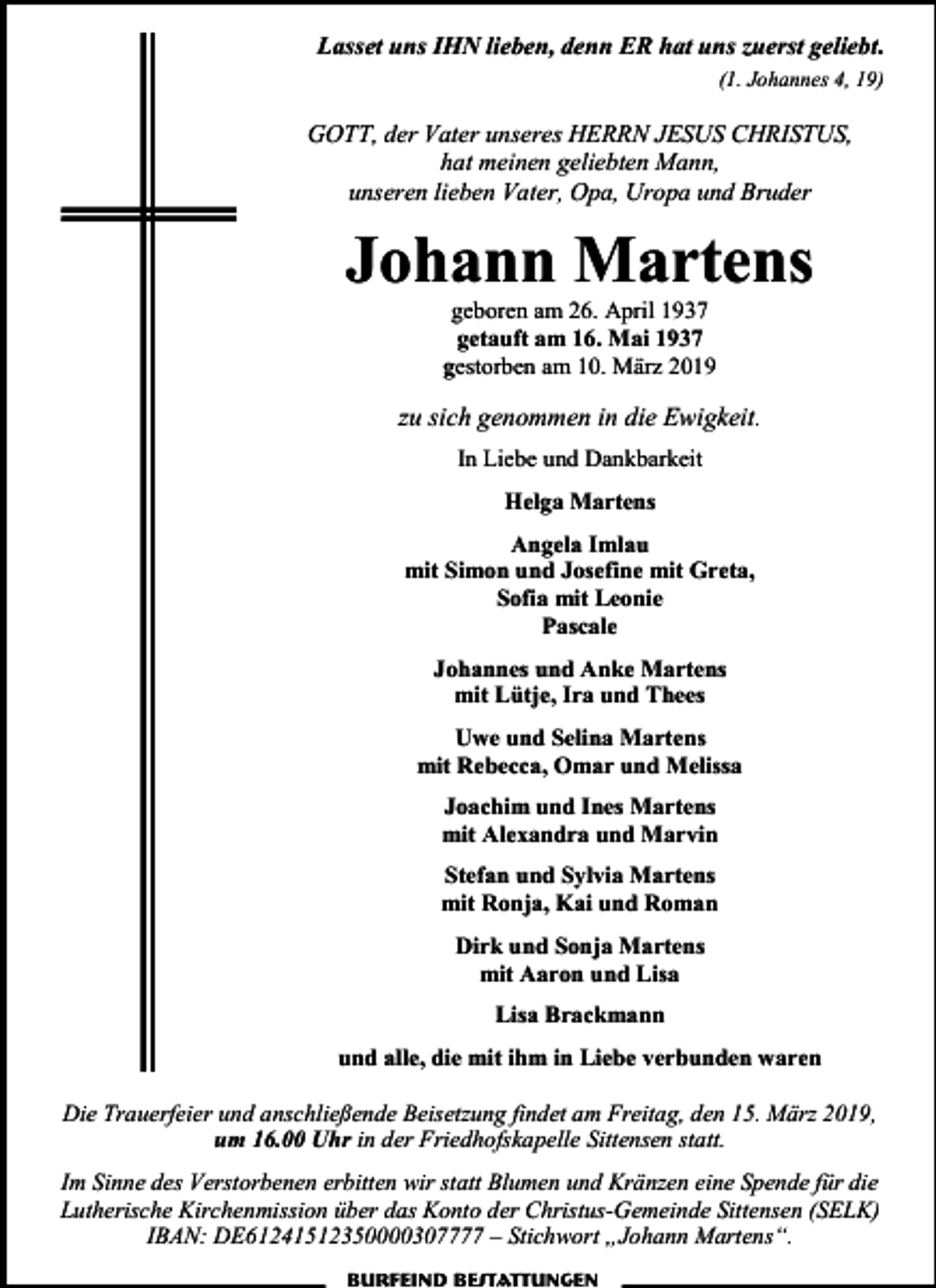 <p>Lasset uns IHN lieben, denn ER hat uns zuerst geliebt.<br />(1. Johannes 4, 19)</p><p>GOTT, der Vater unseres HERRN JESUS CHRISTUS,<br />hat meinen geliebten Mann,<br />unseren lieben Vater, Opa, Uropa und Bruder</p><p>Johann Martens<br />geboren am 26. April 1937<br />getauft am 16. Mai 1937<br />gestorben am 10. März 2019</p><p>zu sich genommen in die Ewigkeit.<br />In Liebe und Dankbarkeit<br />Helga Martens<br />Angela Imlau<br />mit Simon und Josefine mit Greta,<br />Sofia mit Leonie<br />Pascale<br />Johannes und Anke Martens<br />mit Lütje, Ira und Thees<br />Uwe und Selina Martens<br />mit Rebecca, Omar und Melissa<br />Joachim und Ines Martens<br />mit Alexandra und Marvin<br />Stefan und Sylvia Martens<br />mit Ronja, Kai und Roman<br />Dirk und Sonja Martens<br />mit Aaron und Lisa<br />Lisa Brackmann<br />und alle, die mit ihm in Liebe verbunden waren<br />Die Trauerfeier und anschließende Beisetzung findet am Freitag, den 15. März 2019,<br />um 16.00 Uhr in der Friedhofskapelle Sittensen statt.<br />Im Sinne des Verstorbenen erbitten wir statt Blumen und Kränzen eine Spende für die<br />Lutherische Kirchenmission über das Konto der Christus-Gemeinde Sittensen (SELK)<br />IBAN: DE61241512350000307777 – Stichwort „Johann Martens“.<br />Burfeind Bestattungen</p>