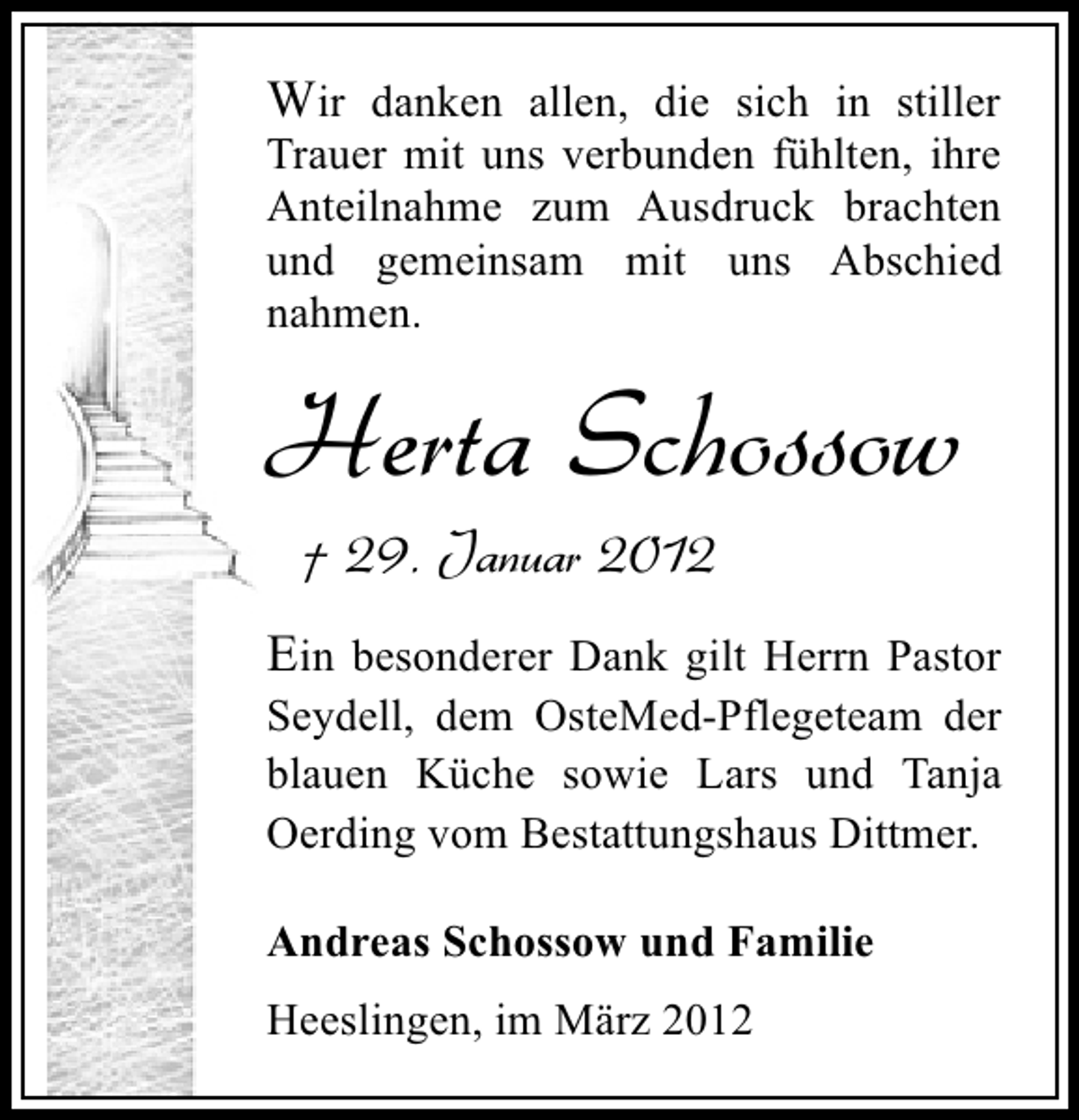 <p>Wir danken allen, die sich in stiller</p>
<p>Trauer mit uns verbunden fühlten, ihre<br />Anteilnahme zum Ausdruck brachten<br />und gemeinsam mit uns Abschied<br />nahmen.</p>
<p>Herta Schossow<br />† 29. Januar 2012</p>
<p>Ein besonderer Dank gilt Herrn Pastor<br />Seydell, dem OsteMed-Pflegeteam der<br />blauen Küche sowie Lars und Tanja<br />Oerding vom Bestattungshaus Dittmer.<br />Andreas Schossow und Familie<br />Heeslingen, im März 2012</p>