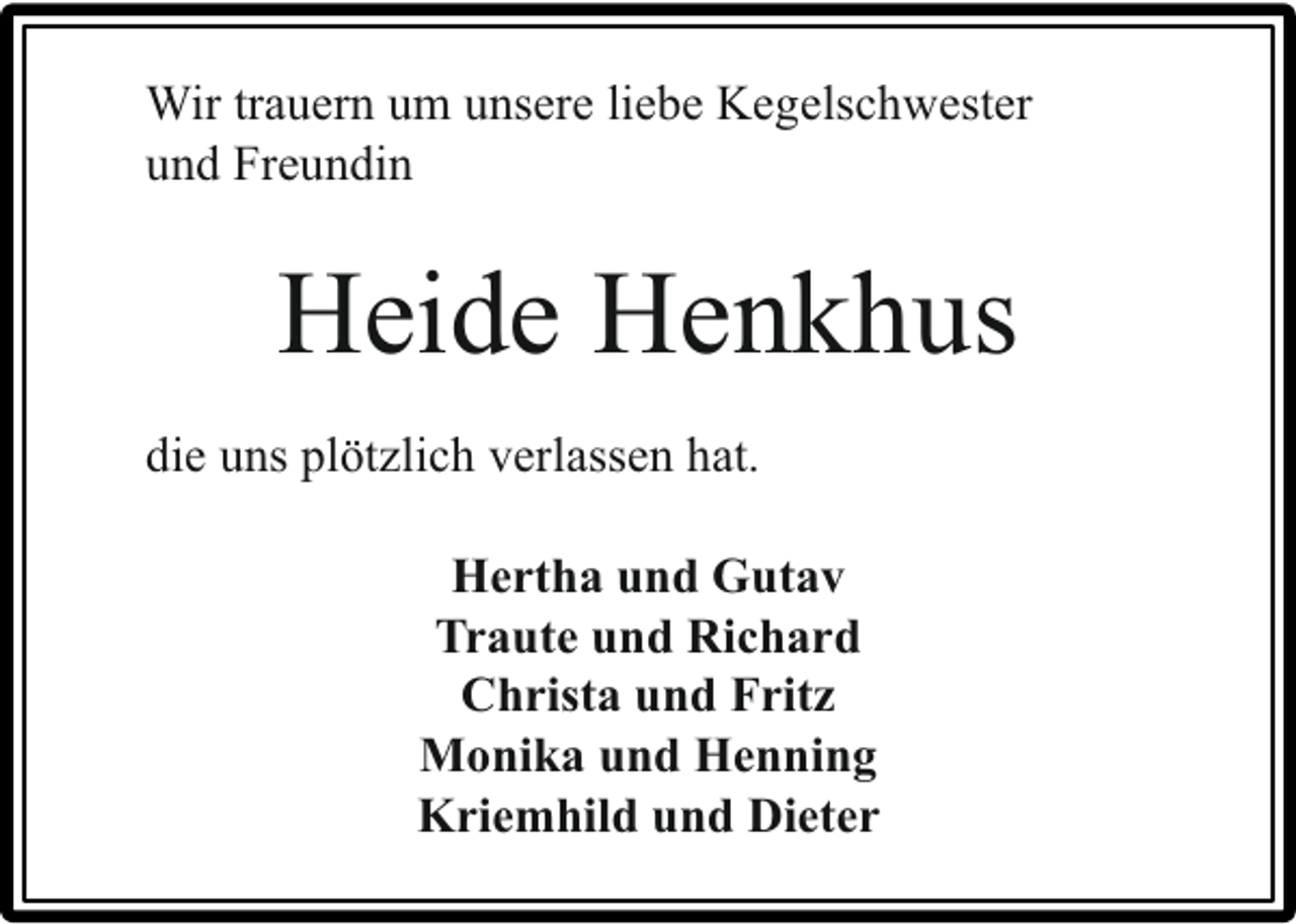<p>Wir trauern um unsere liebe Kegelschwester<br />und Freundin</p><p>Heide Henkhus<br />die uns plötzlich verlassen hat.<br />Hertha und Gutav<br />Traute und Richard<br />Christa und Fritz<br />Monika und Henning<br />Kriemhild und Dieter</p>