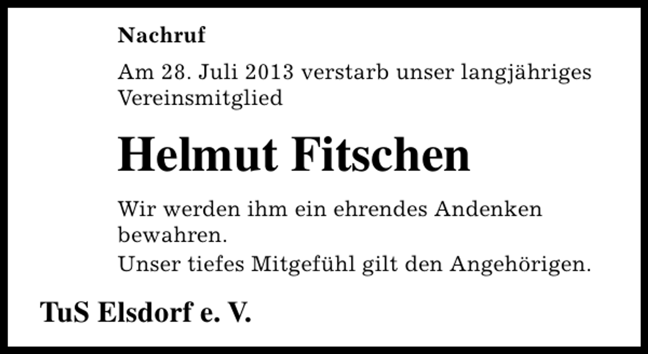 <p>Nachruf<br />Am 28. Juli 2013 verstarb unser langjähriges<br />Vereinsmitglied</p><p>Helmut Fitschen<br />Wir werden ihm ein ehrendes Andenken<br />bewahren.<br />Unser tiefes Mitgefühl gilt den Angehörigen.</p><p>TuS Elsdorf e. V.</p>