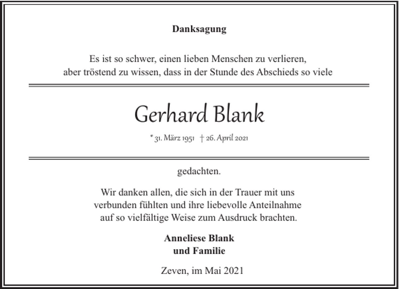 <p>Danksagung<br />Es ist so schwer, einen lieben Menschen zu verlieren,<br />aber tröstend zu wissen, dass in der Stunde des Abschieds so viele</p><p>Gerhard Blank<br />* 31. März 1951 † 26. April 2021<br />gedachten.<br />Wir danken allen, die sich in der Trauer mit uns<br />verbunden fühlten und ihre liebevolle Anteilnahme<br />auf so vielfältige Weise zum Ausdruck brachten.<br />Anneliese Blank<br />und Familie<br />Zeven, im Mai 2021</p>