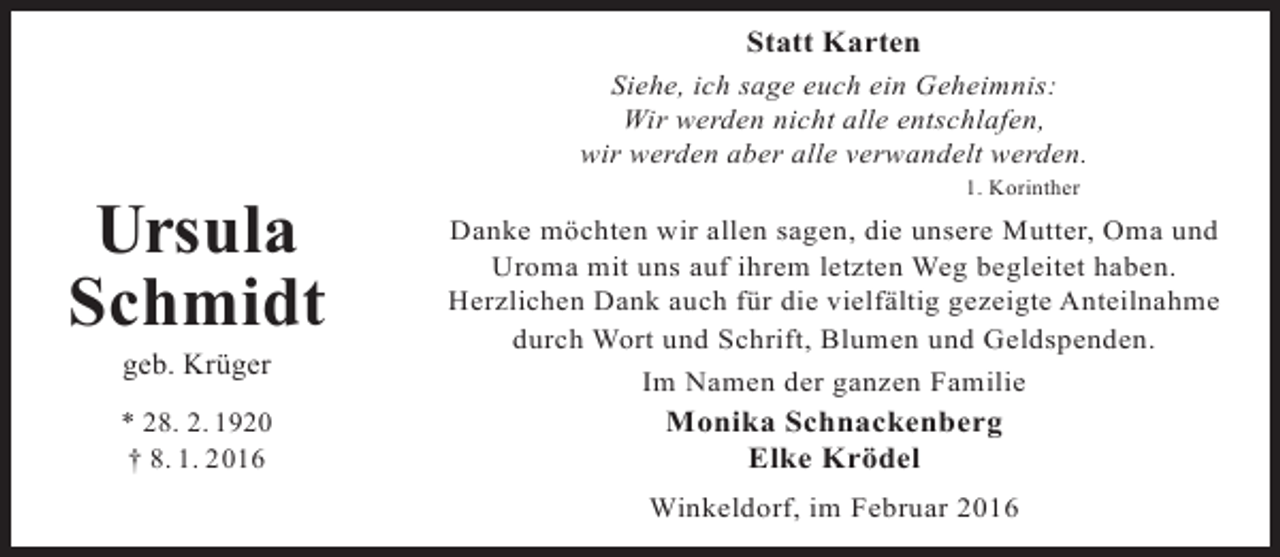 <p>Statt Karten<br />Siehe, ich sage euch ein Geheimnis:<br />Wir werden nicht alle entschlafen,<br />wir werden aber alle verwandelt werden.</p><p>Ursula<br />Schmidt<br />geb. Krüger</p><p>* 28. 2. 1920<br />† 8. 1. 2016</p><p>1. Korinther</p><p>Danke möchten wir allen sagen, die unsere Mutter, Oma und<br />Uroma mit uns auf ihrem letzten Weg begleitet haben.<br />Herzlichen Dank auch für die vielfältig gezeigte Anteilnahme<br />durch Wort und Schrift, Blumen und Geldspenden.<br />Im Namen der ganzen Familie</p><p>Monika Schnackenberg<br />Elke Krödel</p><p>Winkeldorf, im Februar 2016</p>