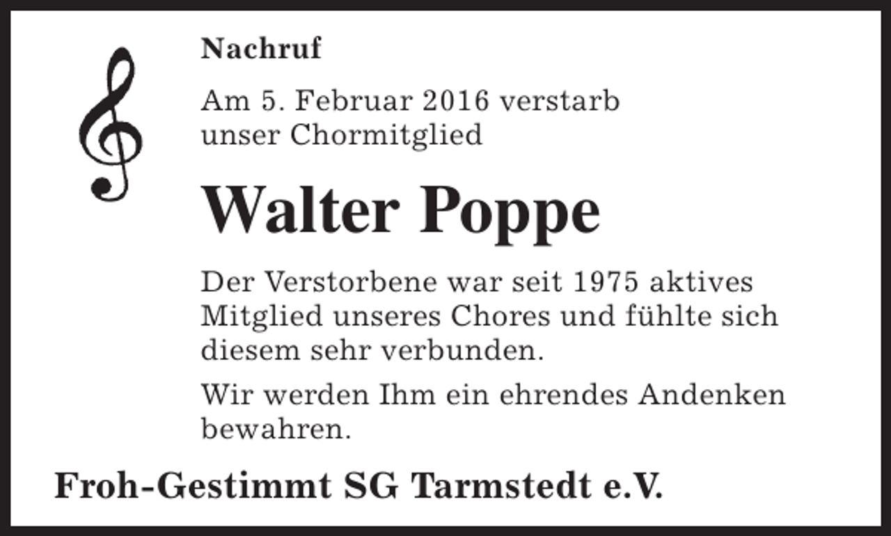 <p>Nachruf<br />Am 5. Februar 2016 verstarb<br />unser Chormitglied</p><p>Walter Poppe<br />Der Verstorbene war seit 1975 aktives<br />Mitglied unseres Chores und fühlte sich<br />diesem sehr verbunden.<br />Wir werden Ihm ein ehrendes Andenken<br />bewahren.</p><p>Froh-Gestimmt SG Tarmstedt e.V.</p>