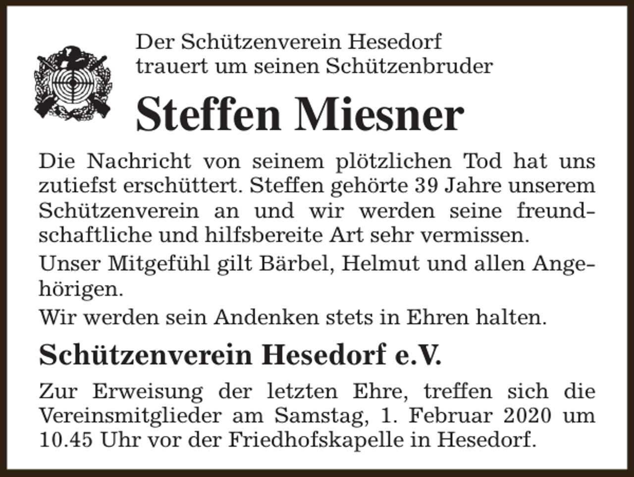 <p>Der Schützenverein Hesedorf<br />trauert um seinen Schützenbruder</p><p>Steffen Miesner<br />Die Nachricht von seinem plötzlichen Tod hat uns<br />zutiefst erschüttert. Steffen gehörte 39 Jahre unserem<br />Schützenverein an und wir werden seine freundschaftliche und hilfsbereite Art sehr vermissen.<br />Unser Mitgefühl gilt Bärbel, Helmut und allen Angehörigen.<br />Wir werden sein Andenken stets in Ehren halten.</p><p>Schützenverein Hesedorf e.V.<br />Zur Erweisung der letzten Ehre, treffen sich die<br />Vereinsmitglieder am Samstag, 1. Februar 2020 um<br />10.45 Uhr vor der Friedhofskapelle in Hesedorf.</p>