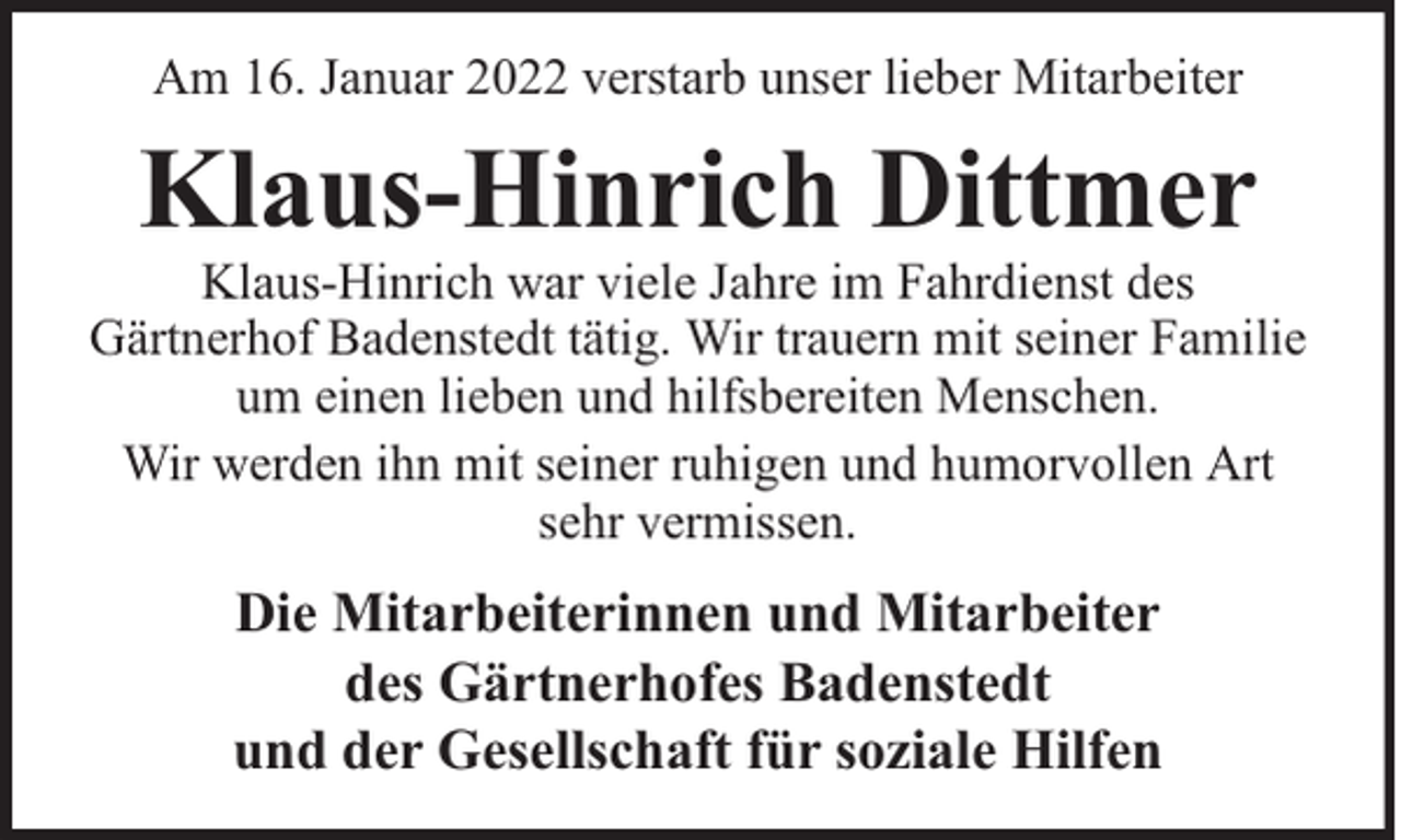 <p>Am 16. Januar 2022 verstarb unser lieber Mitarbeiter</p><p>Klaus-Hinrich Dittmer</p><p>Klaus-Hinrich war viele Jahre im Fahrdienst des<br />Gärtnerhof Badenstedt tätig. Wir trauern mit seiner Familie<br />um einen lieben und hilfsbereiten Menschen.<br />Wir werden ihn mit seiner ruhigen und humorvollen Art<br />sehr vermissen.</p><p>Die Mitarbeiterinnen und Mitarbeiter<br />des Gärtnerhofes Badenstedt<br />und der Gesellschaft für soziale Hilfen</p>
