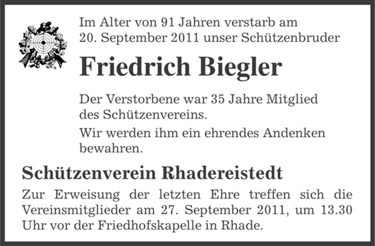<p>Im Alter von 91 Jahren verstarb am<br />20. September 2011 unser Schützenbruder</p><p>Friedrich Biegler<br />Der Verstorbene war 35 Jahre Mitglied<br />des Schützenvereins.<br />Wir werden ihm ein ehrendes Andenken<br />bewahren.</p><p>Schützenverein Rhadereistedt<br />Zur Erweisung der letzten Ehre treffen sich die<br />Vereinsmitglieder am 27. September 2011, um 13.30<br />Uhr vor der Friedhofskapelle in Rhade.</p>