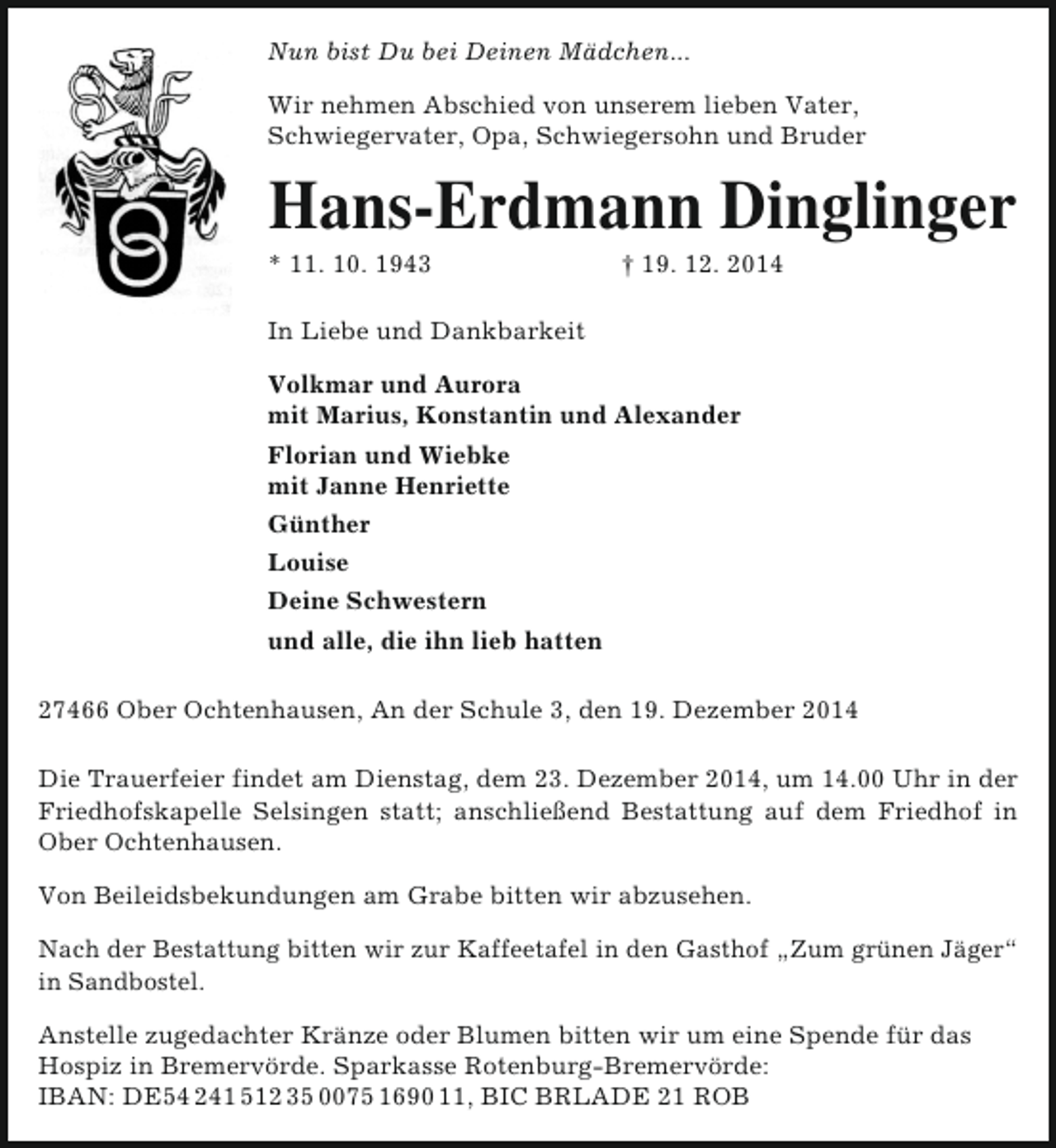 <p>Nun bist Du bei Deinen Mädchen...<br />Wir nehmen Abschied von unserem lieben Vater,<br />Schwiegervater, Opa, Schwiegersohn und Bruder</p><p>Hans-Erdmann Dinglinger</p><p>* 11. 10. 1943</p><p>† 19. 12. 2014</p><p>In Liebe und Dankbarkeit<br />Volkmar und Aurora<br />mit Marius, Konstantin und Alexander<br />Florian und Wiebke<br />mit Janne Henriette<br />Günther<br />Louise<br />Deine Schwestern<br />und alle, die ihn lieb hatten<br />27466 Ober Ochtenhausen, An der Schule 3, den 19. Dezember 2014<br />Die Trauerfeier findet am Dienstag, dem 23. Dezember 2014, um 14.00 Uhr in der<br />Friedhofskapelle Selsingen statt; anschließend Bestattung auf dem Friedhof in<br />Ober Ochtenhausen.<br />Von Beileidsbekundungen am Grabe bitten wir abzusehen.<br />Nach der Bestattung bitten wir zur Kaffeetafel in den Gasthof „Zum grünen Jäger“<br />in Sandbostel.<br />Anstelle zugedachter Kränze oder Blumen bitten wir um eine Spende für das<br />Hospiz in Bremervörde. Sparkasse Rotenburg-Bremervörde:<br />IBAN: DE54 241 512 35 0075 1690 11, BIC BRLADE 21 ROB</p>