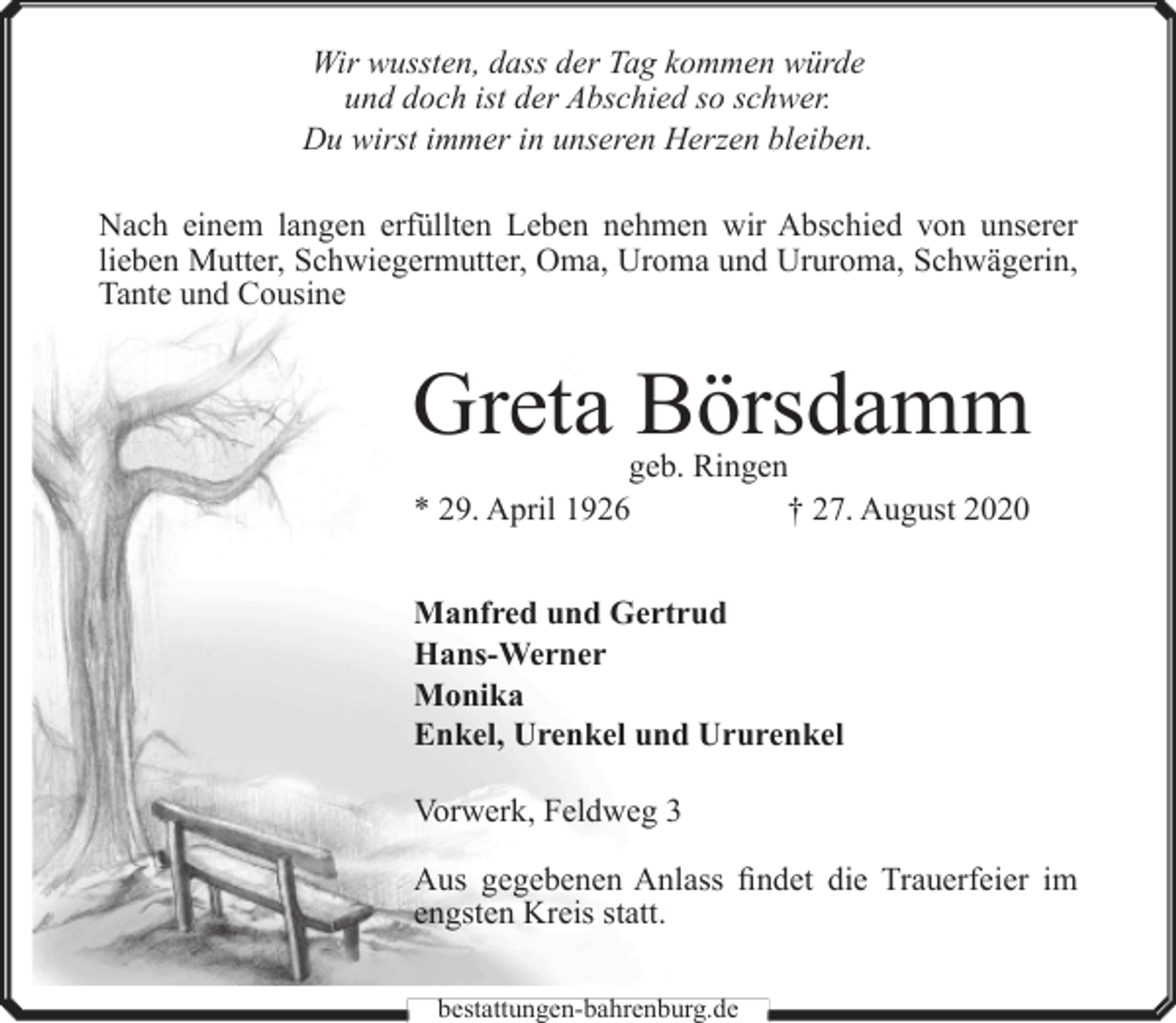 <p>Wir wussten, dass der Tag kommen würde<br />und doch ist der Abschied so schwer.<br />Du wirst immer in unseren Herzen bleiben.<br />Nach einem langen erfüllten Leben nehmen wir Abschied von unserer<br />lieben Mutter, Schwiegermutter, Oma, Uroma und Ururoma, Schwägerin,<br />Tante und Cousine</p><p>Greta Börsdamm<br />geb. Ringen<br />† 27. August 2020<br />* 29. April 1926<br />Manfred und Gertrud<br />Hans-Werner<br />Monika<br />Enkel, Urenkel und Ururenkel<br />Vorwerk, Feldweg 3<br />Aus gegebenen Anlass findet die Trauerfeier im<br />engsten Kreis statt.<br />bestattungen-bahrenburg.de</p>