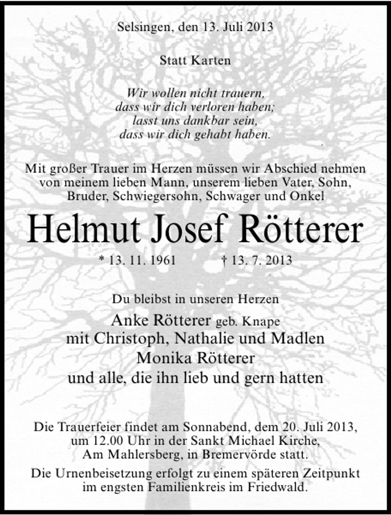 <p>Selsingen, den 13. Juli 2013<br />Statt Karten<br />Wir wollen nicht trauern,<br />dass wir dich verloren haben;<br />lasst uns dankbar sein,<br />dass wir dich gehabt haben.<br />Mit großer Trauer im Herzen müssen wir Abschied nehmen<br />von meinem lieben Mann, unserem lieben Vater, Sohn,<br />Bruder, Schwiegersohn, Schwager und Onkel</p><p>Helmut Josef Rötterer<br />* 13. 11. 1961</p><p>† 13. 7. 2013</p><p>Du bleibst in unseren Herzen</p><p>Anke Rötterer geb. Knape<br />mit Christoph, Nathalie und Madlen<br />Monika Rötterer<br />und alle, die ihn lieb und gern hatten<br />Die Trauerfeier findet am Sonnabend, dem 20. Juli 2013,<br />um 12.00 Uhr in der Sankt Michael Kirche,<br />Am Mahlersberg, in Bremervörde statt.<br />Die Urnenbeisetzung erfolgt zu einem späteren Zeitpunkt<br />im engsten Familienkreis im Friedwald.</p>
