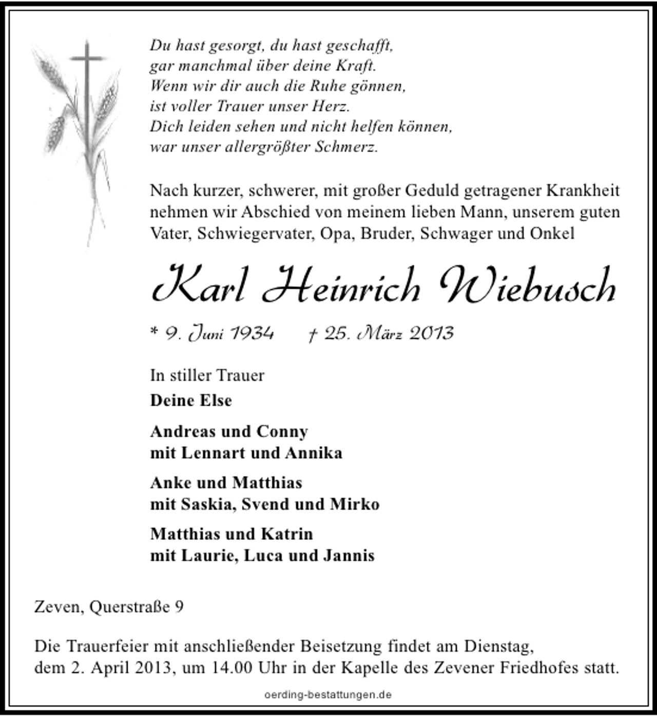 <p>Du hast gesorgt, du hast geschafft,<br />gar manchmal über deine Kraft.<br />Wenn wir dir auch die Ruhe gönnen,<br />ist voller Trauer unser Herz.<br />Dich leiden sehen und nicht helfen können,<br />war unser allergrößter Schmerz.</p><p>Nach kurzer, schwerer, mit großer Geduld getragener Krankheit<br />nehmen wir Abschied von meinem lieben Mann, unserem guten<br />Vater, Schwiegervater, Opa, Bruder, Schwager und Onkel</p><p>Karl Heinrich Wiebusch</p><p>* 9. Juni 1934</p><p>† 25. März 2013</p><p>In stiller Trauer<br />Deine Else<br />Andreas und Conny<br />mit Lennart und Annika<br />Anke und Matthias<br />mit Saskia, Svend und Mirko<br />Matthias und Katrin<br />mit Laurie, Luca und Jannis<br />Zeven, Querstraße 9<br />Die Trauerfeier mit anschließender Beisetzung findet am Dienstag,<br />dem 2. April 2013, um 14.00 Uhr in der Kapelle des Zevener Friedhofes statt.<br />oerding-bestattungen.de</p>