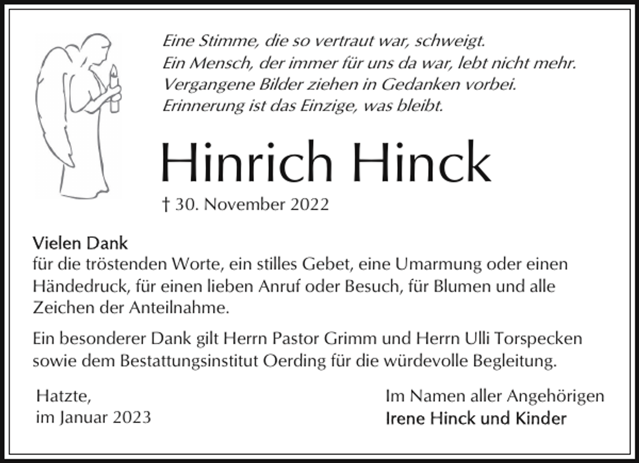 <p>Eine Stimme, die so vertraut war, schweigt.<br />Ein Mensch, der immer für uns da war, lebt nicht mehr.<br />Vergangene Bilder ziehen in Gedanken vorbei.<br />Erinnerung ist das Einzige, was bleibt.</p><p>Hinrich Hinck<br />† 30. November 2022<br />für die tröstenden Worte, ein stilles Gebet, eine Umarmung oder einen<br />Händedruck, für einen lieben Anruf oder Besuch, für Blumen und alle<br />Zeichen der Anteilnahme.<br />Ein besonderer Dank gilt Herrn Pastor Grimm und Herrn Ulli Torspecken<br />sowie dem Bestattungsinstitut Oerding für die würdevolle Begleitung.<br />Hatzte,<br />im Januar 2023</p><p>Im Namen aller Angehörigen</p>