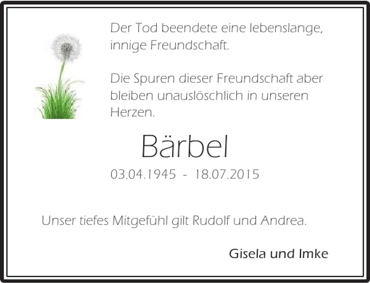<p>Der Tod beendete eine lebenslange,<br />innige Freundschaft.<br />Die Spuren dieser Freundschaft aber<br />bleiben unauslöschlich in unseren<br />Herzen.</p><p>Bärbel</p><p>03.04.1945 - 18.07.2015<br />Unser tiefes Mitgefühl gilt Rudolf und Andrea.<br />Gisela und Imke</p>