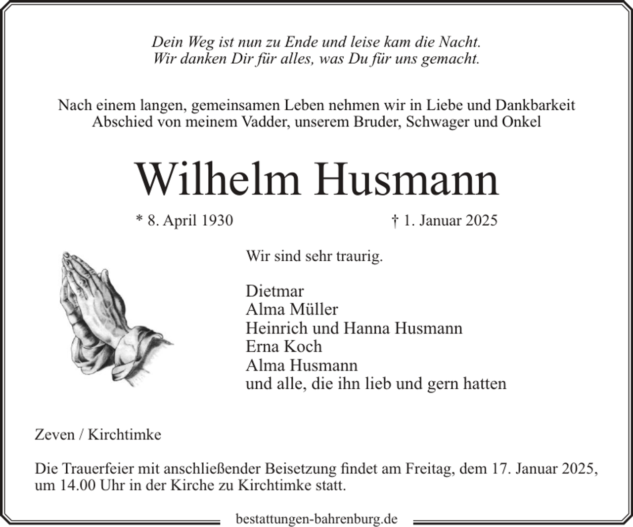 <p>Dein Weg ist nun zu Ende und leise kam die Nacht.<br />Wir danken Dir für alles, was Du für uns gemacht.<br />Nach einem langen, gemeinsamen Leben nehmen wir in Liebe und Dankbarkeit<br />Abschied von meinem Vadder, unserem Bruder, Schwager und Onkel</p><p>Wilhelm Husmann<br />* 8. April 1930</p><p>† 1. Januar 2025</p><p>Wir sind sehr traurig.</p><p>Dietmar<br />Alma Müller<br />Heinrich und Hanna Husmann<br />Erna Koch<br />Alma Husmann<br />und alle, die ihn lieb und gern hatten<br />Zeven / Kirchtimke<br />Die Trauerfeier mit anschließender Beisetzung findet am Freitag, dem 17. Januar 2025,<br />um 14.00 Uhr in der Kirche zu Kirchtimke statt.<br />bestattungen-bahrenburg.de</p>