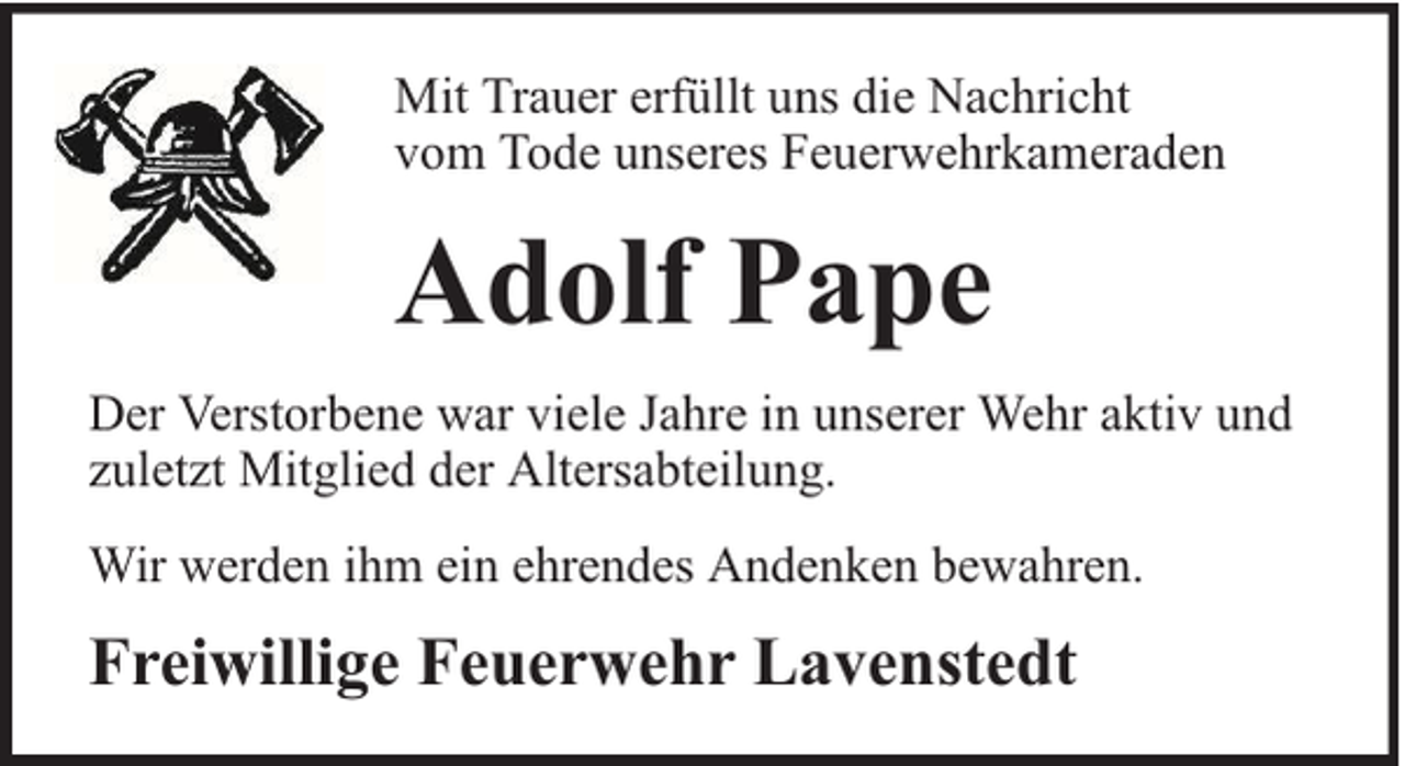 <p>Mit Trauer erfüllt uns die Nachricht<br />vom Tode unseres Feuerwehrkameraden</p><p>Adolf Pape<br />Der Verstorbene war viele Jahre in unserer Wehr aktiv und<br />zuletzt Mitglied der Altersabteilung.<br />Wir werden ihm ein ehrendes Andenken bewahren.</p><p>Freiwillige Feuerwehr Lavenstedt</p>