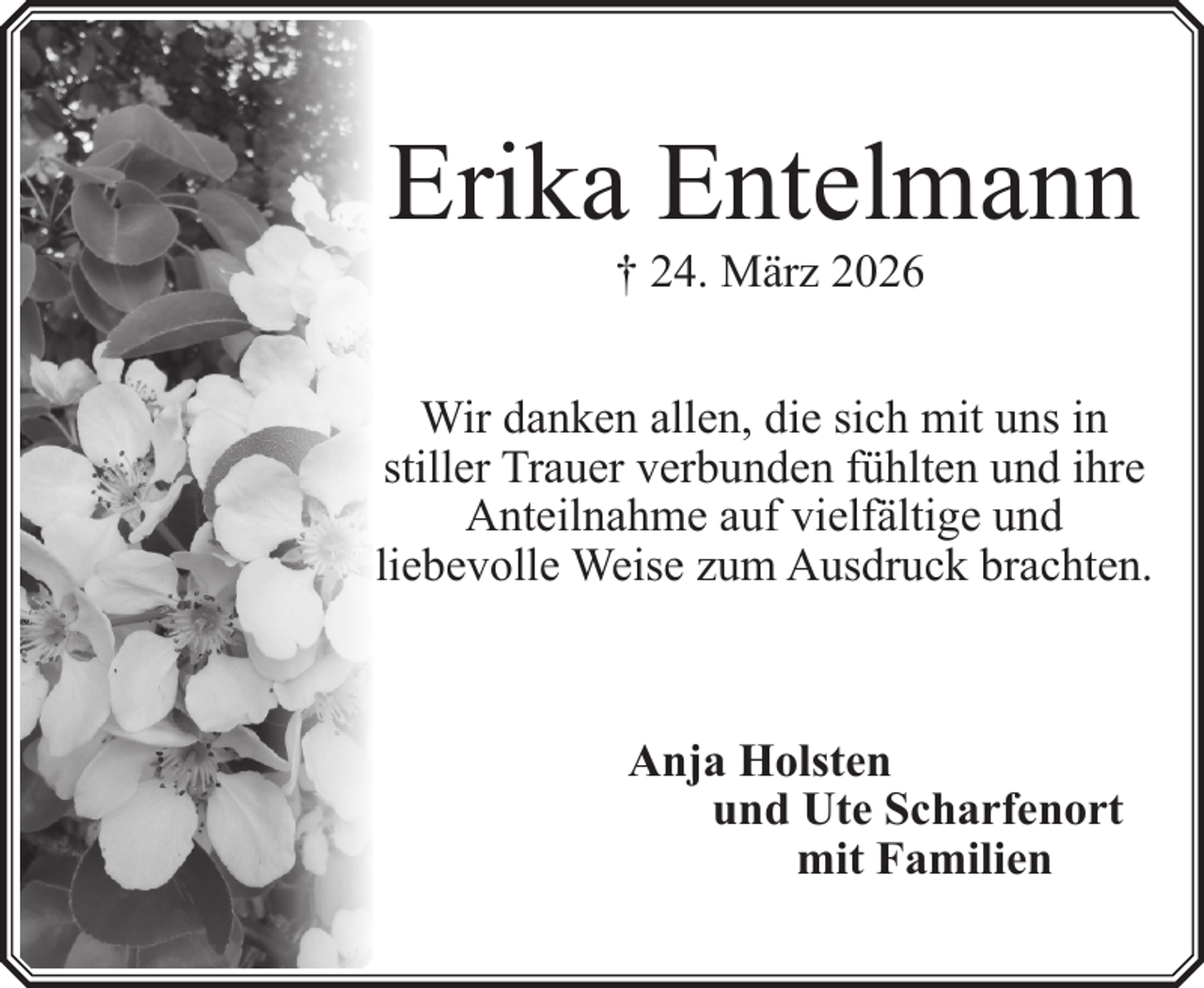 <p>Erika Entelmann<br />† 24. März 2026</p><p>Wir danken allen, die sich mit uns in<br />stiller Trauer verbunden fühlten und ihre<br />Anteilnahme auf vielfältige und<br />liebevolle Weise zum Ausdruck brachten.</p><p>Anja Holsten<br />und Ute Scharfenort<br />mit Familien</p>