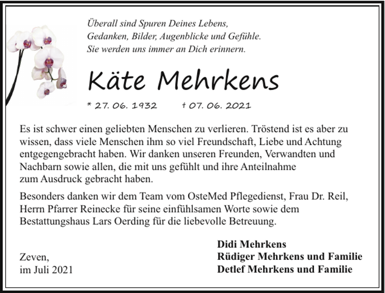 <p>Überall sind Spuren Deines Lebens,<br />Gedanken, Bilder, Augenblicke und Gefühle.<br />Sie werden uns immer an Dich erinnern.</p><p>Käte Mehrkens<br />* 27. 06. 1932</p><p>† 07. 06. 2021</p><p>Es ist schwer einen geliebten Menschen zu verlieren. Tröstend ist es aber zu<br />wissen, dass viele Menschen ihm so viel Freundschaft, Liebe und Achtung<br />entgegengebracht haben. Wir danken unseren Freunden, Verwandten und<br />Nachbarn sowie allen, die mit uns gefühlt und ihre Anteilnahme<br />zum Ausdruck gebracht haben.<br />Besonders danken wir dem Team vom OsteMed Pflegedienst, Frau Dr. Reil,<br />Herrn Pfarrer Reinecke für seine einfühlsamen Worte sowie dem<br />Bestattungshaus Lars Oerding für die liebevolle Betreuung.<br />Zeven,<br />im Juli 2021</p><p>Didi Mehrkens<br />Rüdiger Mehrkens und Familie<br />Detlef Mehrkens und Familie</p>