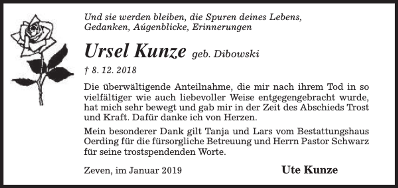 <p>Und sie werden bleiben, die Spuren deines Lebens,<br />Gedanken, Aúgenblicke, Erinnerungen</p><p>Ursel Kunze geb. Dibowski</p><p>† 8. 12. 2018</p><p>Die überwältigende Anteilnahme, die mir nach ihrem Tod in so<br />vielfältiger wie auch liebevoller Weise entgegengebracht wurde,<br />hat mich sehr bewegt und gab mir in der Zeit des Abschieds Trost<br />und Kraft. Dafür danke ich von Herzen.<br />Mein besonderer Dank gilt Tanja und Lars vom Bestattungshaus<br />Oerding für die fürsorgliche Betreuung und Herrn Pastor Schwarz<br />für seine trostspendenden Worte.<br />Zeven, im Januar 2019</p><p>Ute Kunze</p>