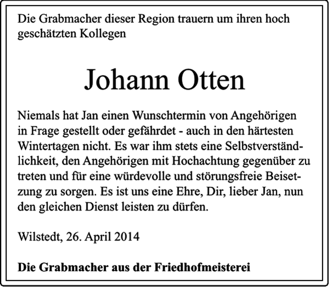 <p>Die Grabmacher dieser Region trauern um ihren hoch<br />geschätzten Kollegen</p><p>Johann Otten<br />Niemals hat Jan einen Wunschtermin von Angehörigen<br />in Frage gestellt oder gefährdet - auch in den härtesten<br />Wintertagen nicht. Es war ihm stets eine Selbstverständlichkeit, den Angehörigen mit Hochachtung gegenüber zu<br />treten und für eine würdevolle und störungsfreie Beisetzung zu sorgen. Es ist uns eine Ehre, Dir, lieber Jan, nun<br />den gleichen Dienst leisten zu dürfen.<br />Wilstedt, 26. April 2014<br />Die Grabmacher aus der Friedhofmeisterei</p>